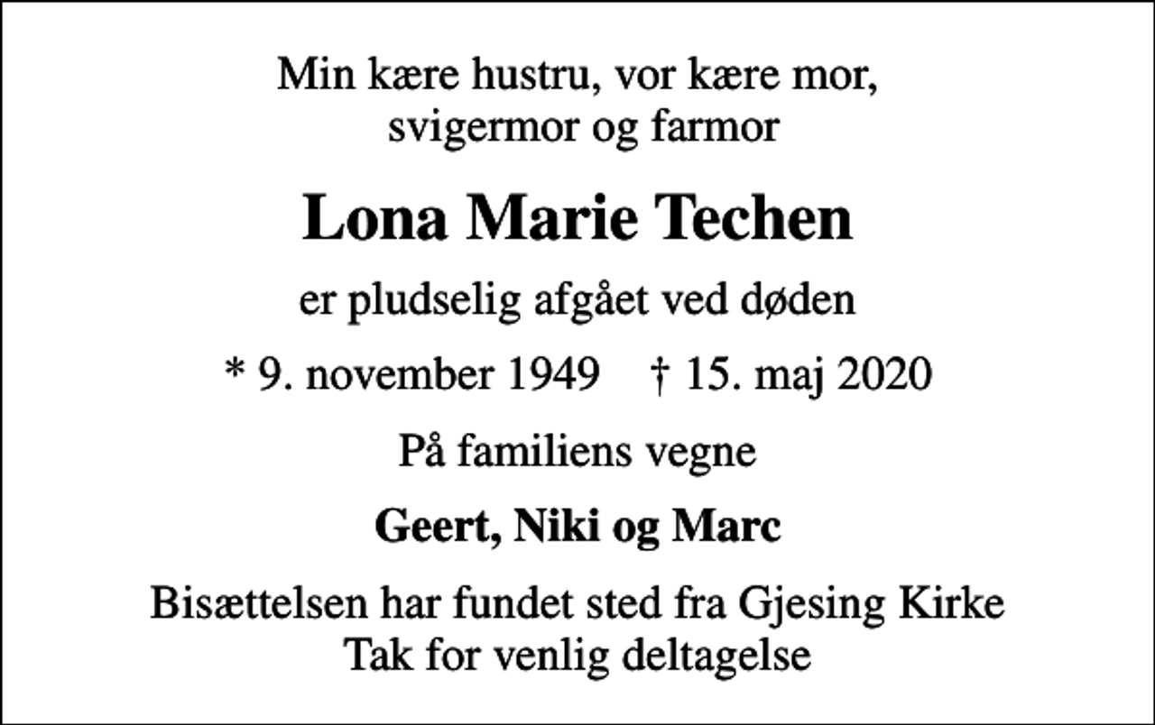 <p>Min kære hustru, vor kære mor, svigermor og farmor<br />Lona Marie Techen<br />er pludselig afgået ved døden<br />* 9. november 1949 ✝ 15. maj 2020<br />På familiens vegne<br />Geert, Niki og Marc<br />Bisættelsen har fundet sted fra Gjesing Kirke Tak for venlig deltagelse</p>