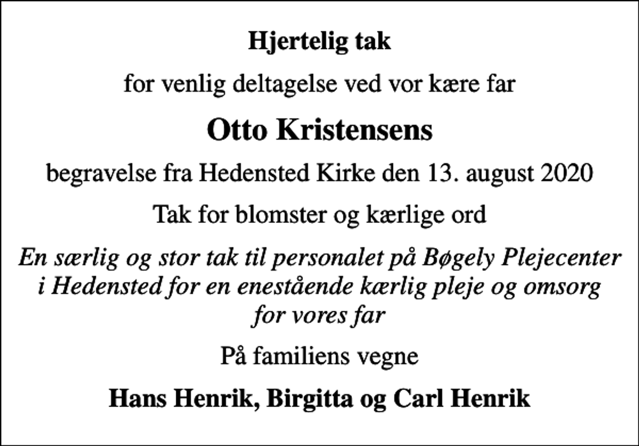 <p>Hjertelig tak<br />for venlig deltagelse ved vor kære far<br />Otto Kristensens<br />begravelse fra Hedensted Kirke den 13. august 2020<br />Tak for blomster og kærlige ord<br />En særlig og stor tak til personalet på Bøgely Plejecenter i Hedensted for en enestående kærlig pleje og omsorg for vores far<br />På familiens vegne<br />Hans Henrik, Birgitta og Carl Henrik</p>