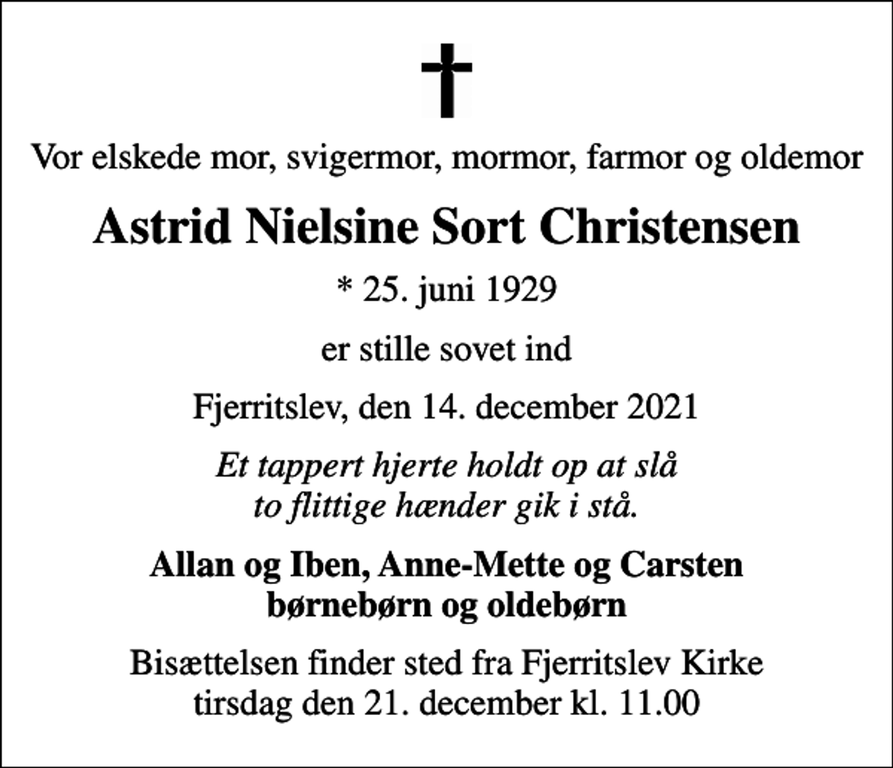 <p>Vor elskede mor, svigermor, mormor, farmor og oldemor<br />Astrid Nielsine Sort Christensen<br />* 25. juni 1929<br />er stille sovet ind<br />Fjerritslev, den 14. december 2021<br />Et tappert hjerte holdt op at slå to flittige hænder gik i stå.<br />Allan og Iben, Anne-Mette og Carsten børnebørn og oldebørn<br />Bisættelsen finder sted fra Fjerritslev Kirke tirsdag den 21. december kl. 11.00</p>