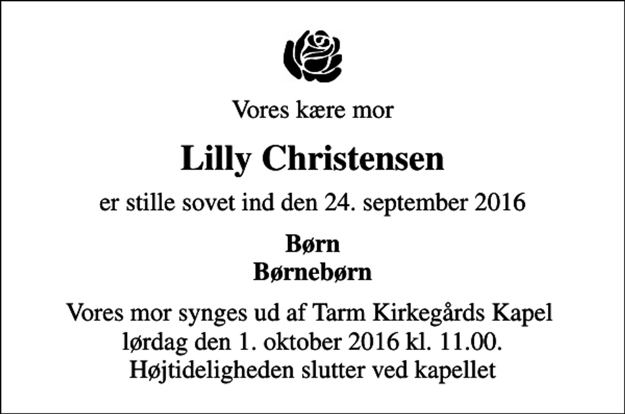 <p>Vores kære mor<br />Lilly Christensen<br />er stille sovet ind den 24. september 2016<br />Børn Børnebørn<br />Vores mor synges ud af Tarm Kirkegårds Kapel lørdag den 1. oktober 2016 kl. 11.00. Højtideligheden slutter ved kapellet</p>