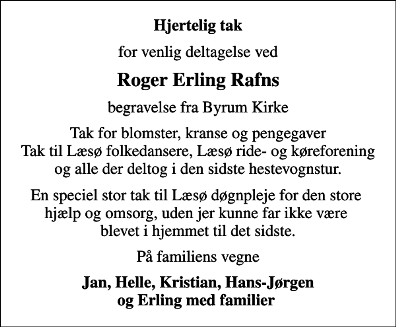 <p>Hjertelig tak<br />for venlig deltagelse ved<br />Roger Erling Rafns<br />begravelse fra Byrum Kirke<br />Tak for blomster, kranse og pengegaver Tak til Læsø folkedansere, Læsø ride- og køreforening og alle der deltog i den sidste hestevognstur.<br />En speciel stor tak til Læsø døgnpleje for den store hjælp og omsorg, uden jer kunne far ikke være blevet i hjemmet til det sidste.<br />På familiens vegne<br />Jan, Helle, Kristian, Hans-Jørgen og Erling med familier</p>