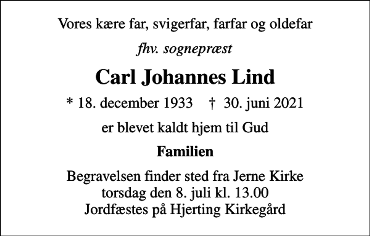 <p>Vores kære far, svigerfar, farfar og oldefar<br />fhv. sognepræst<br />Carl Johannes Lind<br />* 18. december 1933 ✝ 30. juni 2021<br />er blevet kaldt hjem til Gud<br />Familien<br />Begravelsen finder sted fra Jerne Kirke torsdag den 8. juli kl. 13.00 Jordfæstes på Hjerting Kirkegård</p>