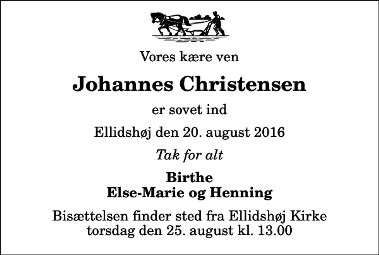 <p>Vores kære ven<br />Johannes Christensen<br />er sovet ind<br />Ellidshøj den 20. august 2016<br />Tak for alt<br />Birthe Else-Marie og Henning<br />Bisættelsen finder sted fra Ellidshøj Kirke torsdag den 25. august kl. 13.00</p>