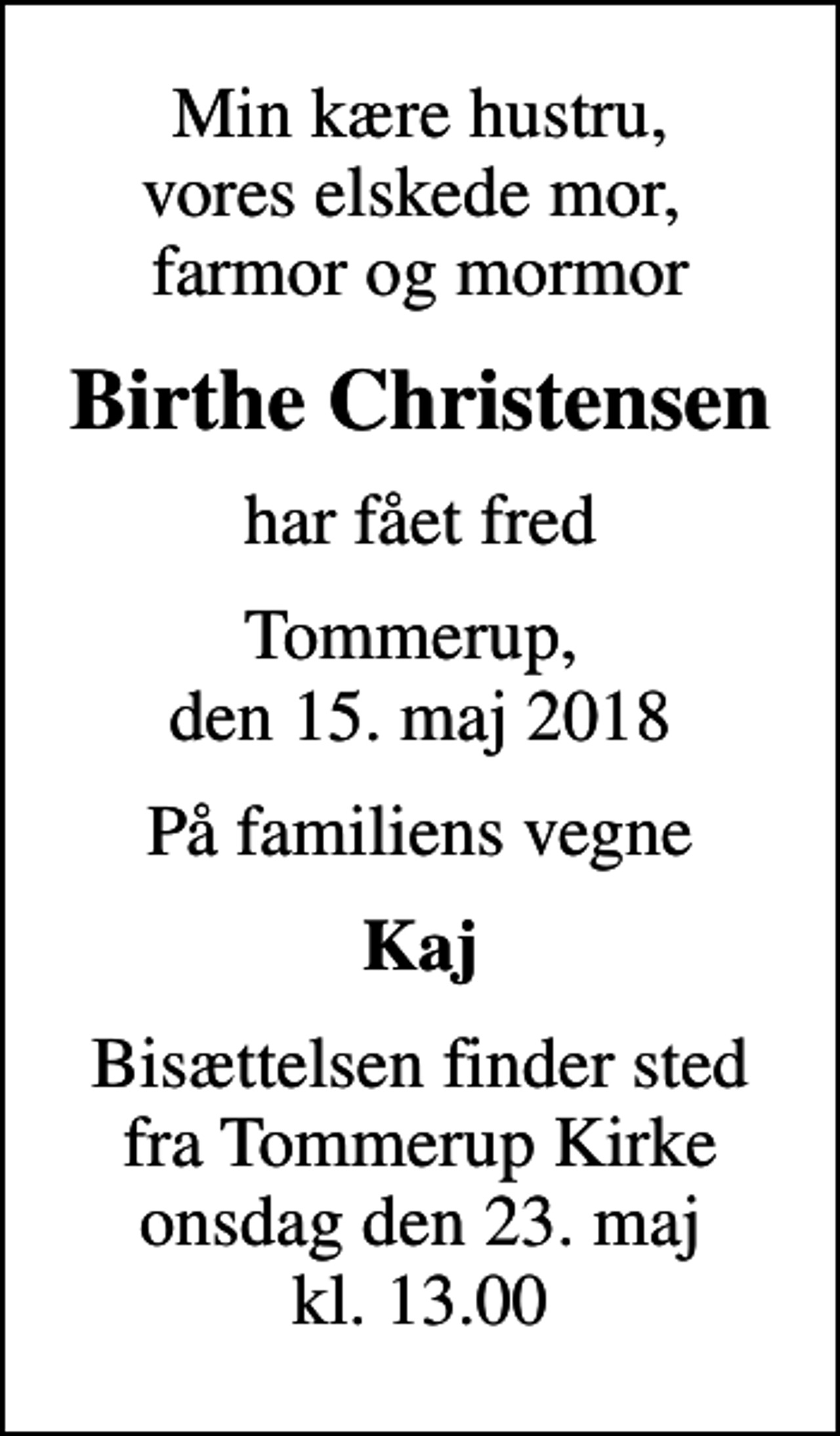 <p>Min kære hustru, vores elskede mor, farmor og mormor<br />Birthe Christensen<br />har fået fred<br />Tommerup, den 15. maj 2018<br />På familiens vegne<br />Kaj<br />Bisættelsen finder sted fra Tommerup Kirke onsdag den 23. maj kl. 13.00</p>
