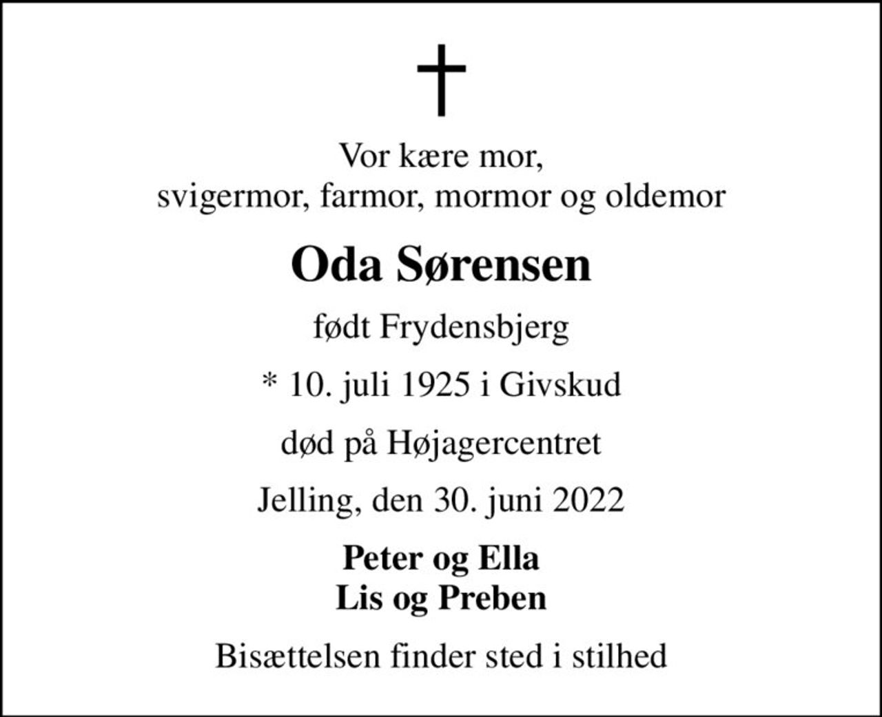 Vor kære mor, svigermor, farmor, mormor og oldemor
Oda Sørensen
født Frydensbjerg
* 10. juli 1925 i Givskud
død på Højagercentret
Jelling, den 30. juni 2022
Peter og Ella Lis og Preben
Bisættelsen finder sted i stilhed