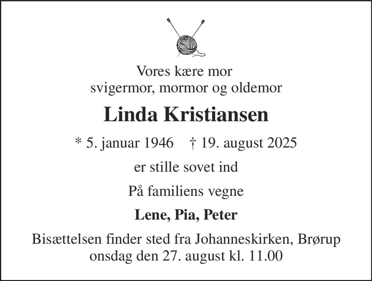 Vores kære mor  svigermor, mormor og oldemor 
Linda Kristiansen 
*​ 5. januar 1946​    †​ 19. august 2025 
er stille sovet ind 
På familiens vegne 
Lene, Pia, Peter 
Bisættelsen finder sted fra Johanneskirken, Brørup onsdag den 27. august kl. 11.00