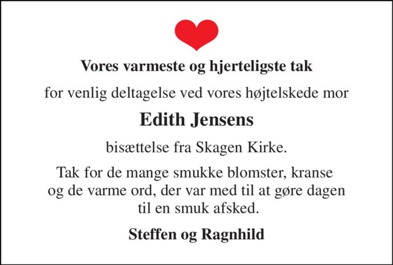 Vores varmeste  og hjerteligste tak 
for venlig deltagelse ved vores højtelskede mor 
Edith Jensens 
bisættelse fra Skagen Kirke. 
Tak for de mange smukke blomster, kranse  og de varme ord, der var med til at gøre dagen  til en smuk afsked. 
Steffen og Ragnhild