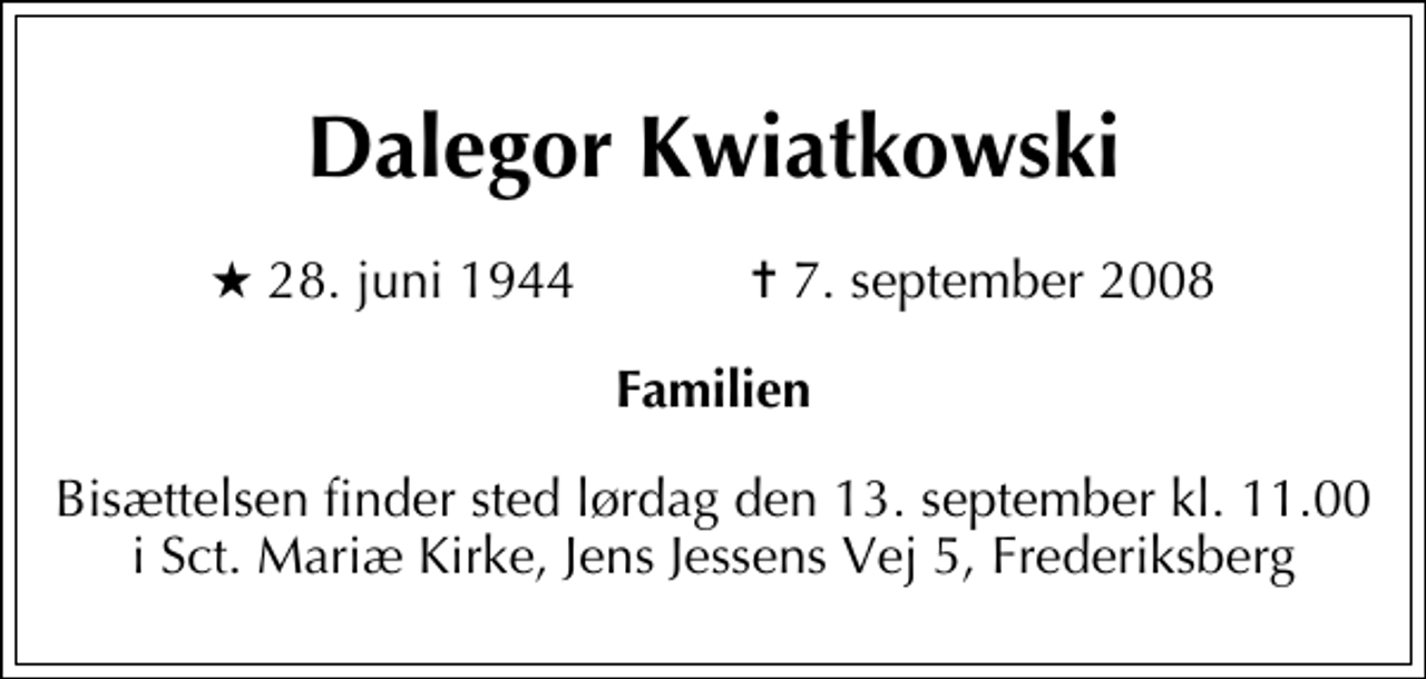 <p>Dalegor Kwiatkowski<br />* 28. juni 1944 ✝ 7. september 2008<br />Familien<br />Bisættelsen finder sted lørdag den 13. september kl. 11.00 i Sct. Mariæ Kirke, Jens Jessens Vej 5, Frederiksberg</p>