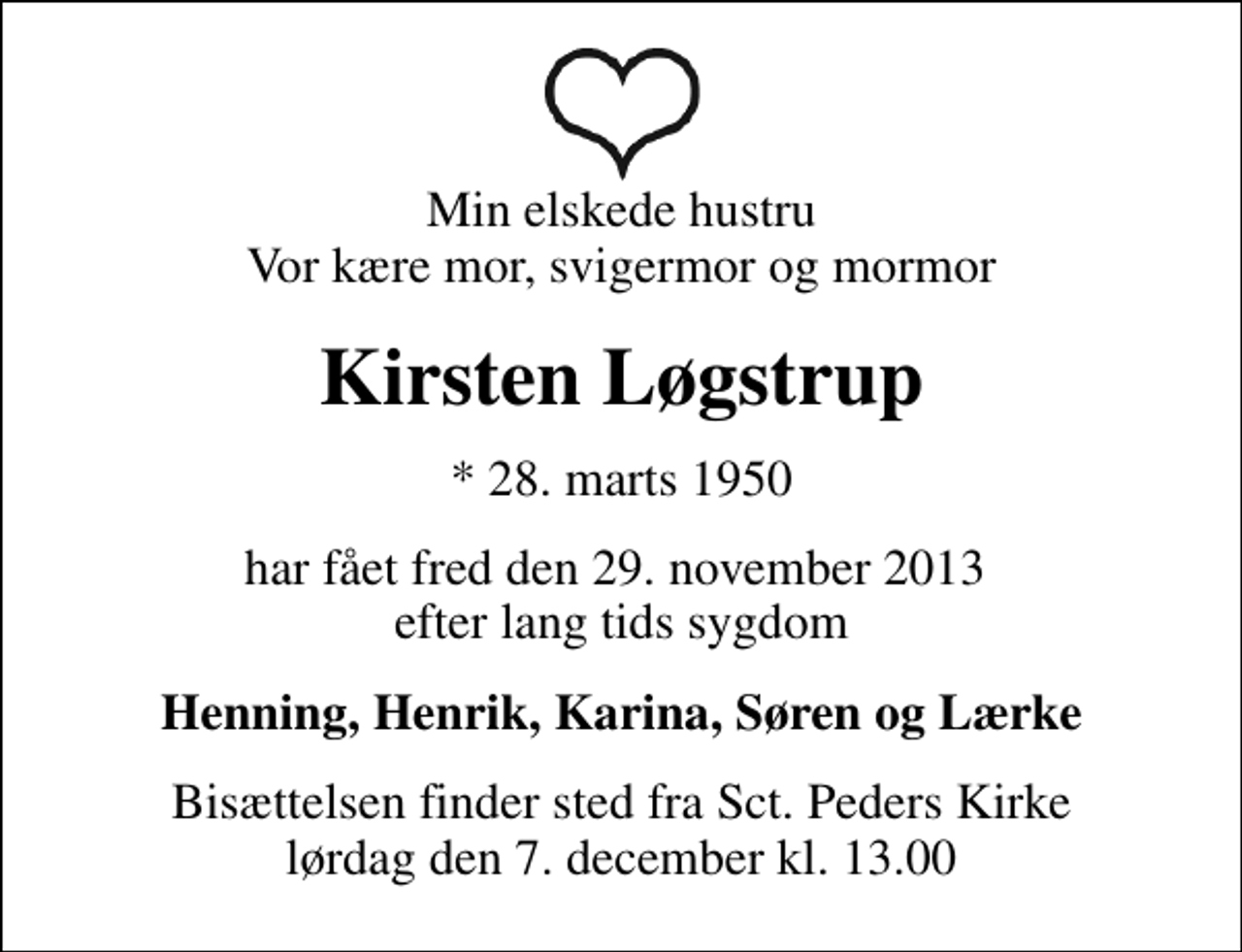 <p>Min elskede hustru Vor kære mor, svigermor og mormor<br />Kirsten Løgstrup<br />* 28. marts 1950<br />har fået fred den 29. november 2013 efter lang tids sygdom<br />Henning, Henrik, Karina, Søren og Lærke<br />Bisættelsen finder sted fra Sankt Peders Kirke lørdag den 7. december kl. 13.00</p>