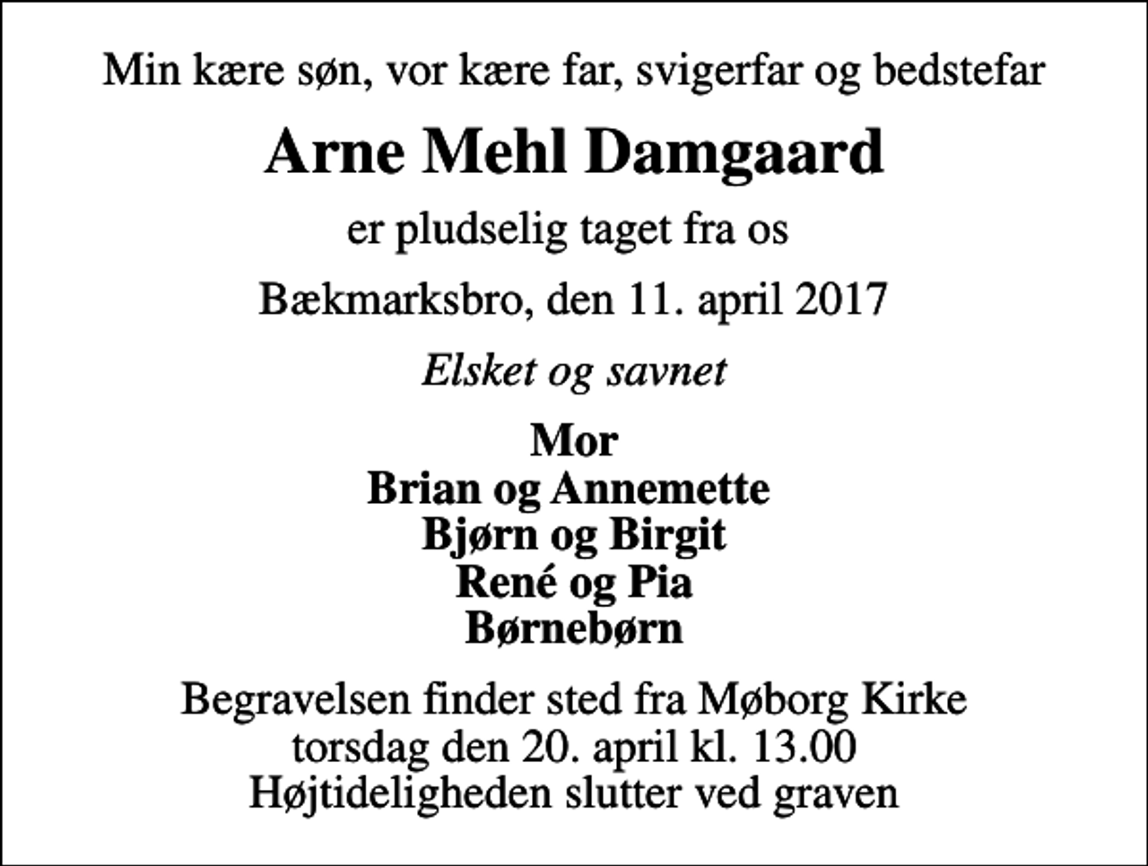 <p>Min kære søn, vor kære far, svigerfar og bedstefar<br />Arne Mehl Damgaard<br />er pludselig taget fra os<br />Bækmarksbro, den 11. april 2017<br />Elsket og savnet<br />Mor Brian og Annemette Bjørn og Birgit René og Pia Børnebørn<br />Begravelsen finder sted fra Møborg Kirke torsdag den 20. april kl. 13.00 Højtideligheden slutter ved graven</p>