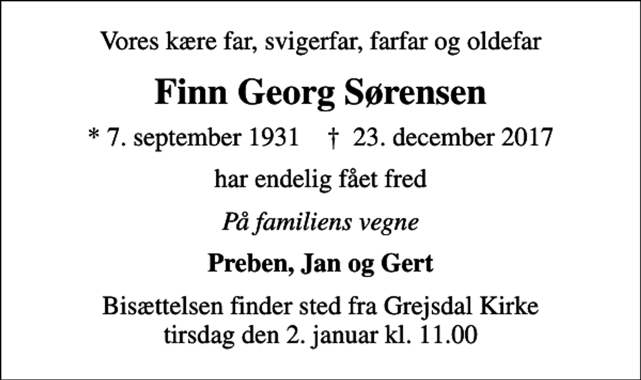 <p>Vores kære far, svigerfar, farfar og oldefar<br />Finn Georg Sørensen<br />* 7. september 1931 ✝ 23. december 2017<br />har endelig fået fred<br />På familiens vegne<br />Preben, Jan og Gert<br />Bisættelsen finder sted fra Grejsdal Kirke tirsdag den 2. januar kl. 11.00</p>