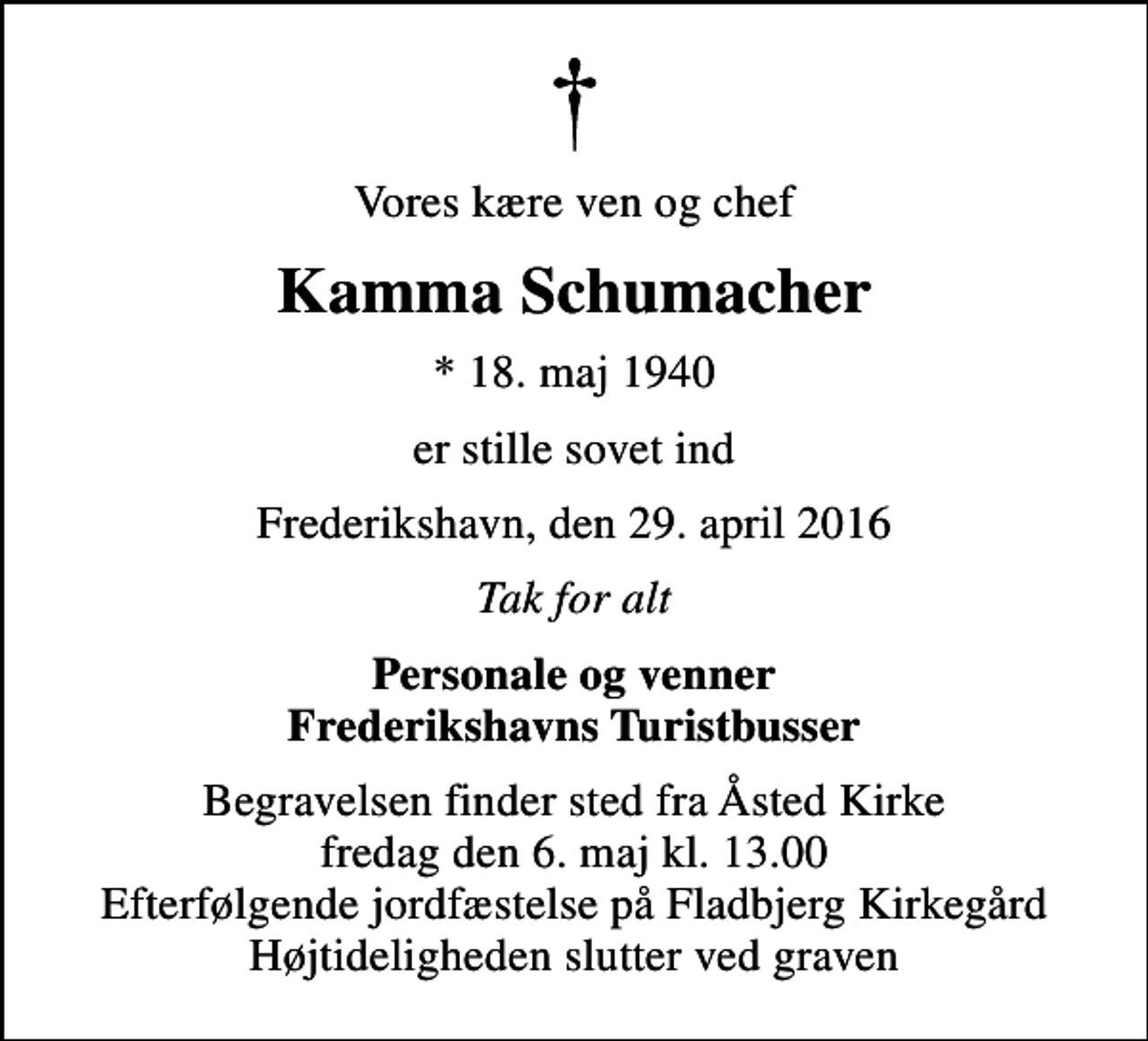 <p>Vores kære ven og chef<br />Kamma Schumacher<br />* 18. maj 1940<br />er stille sovet ind<br />Frederikshavn, den 29. april 2016<br />Tak for alt<br />Personale og venner Frederikshavns Turistbusser<br />Begravelsen finder sted fra Åsted Kirke fredag den 6. maj kl. 13.00 Efterfølgende jordfæstelse på Fladbjerg Kirkegård Højtideligheden slutter ved graven</p>