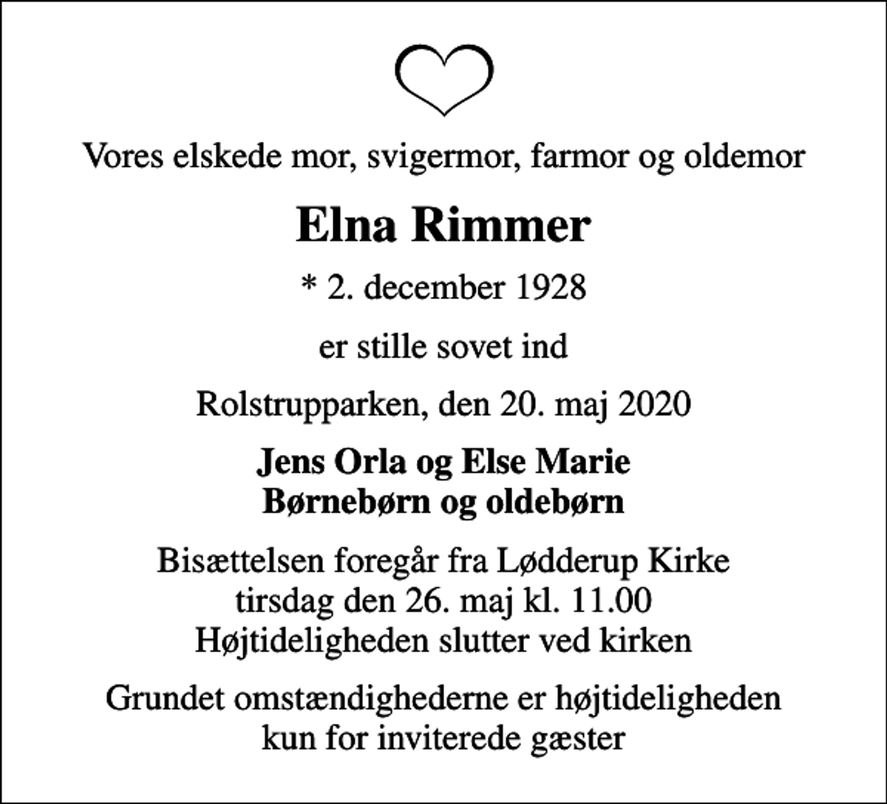 <p>Vores elskede mor, svigermor, farmor og oldemor<br />Elna Rimmer<br />* 2. december 1928<br />er stille sovet ind<br />Rolstrupparken, den 20. maj 2020<br />Jens Orla og Else Marie Børnebørn og oldebørn<br />Bisættelsen foregår fra Lødderup Kirke tirsdag den 26. maj kl. 11.00 Højtideligheden slutter ved kirken<br />Grundet omstændighederne er højtideligheden kun for inviterede gæster</p>