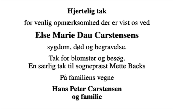 <p>Hjertelig tak<br />for venlig opmærksomhed der er vist os ved<br />Else Marie Dau Carstensens<br />sygdom, død og begravelse.<br />Tak for blomster og besøg. En særlig tak til sognepræst Mette Backs<br />På familiens vegne<br />Hans Peter Carstensen og familie</p>