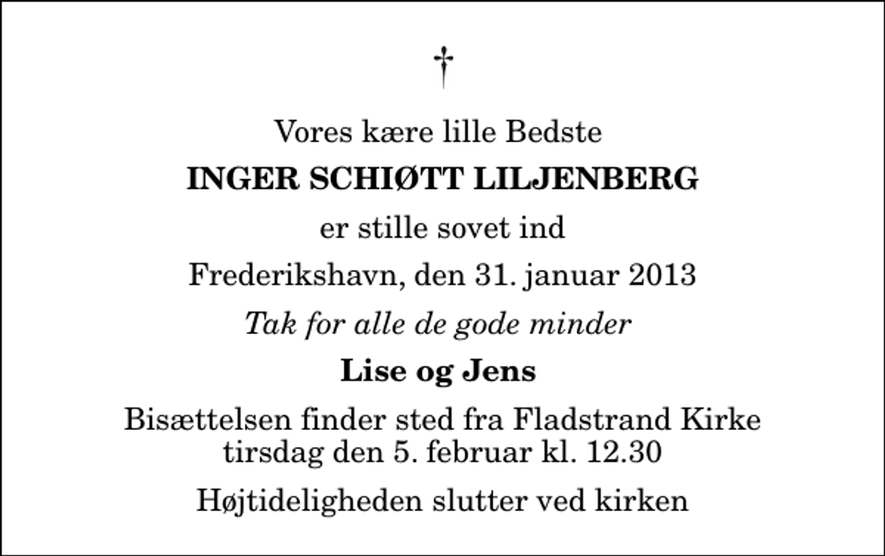 <p>Vores kære lille Bedste<br />Inger Schiøtt Liljenberg<br />er stille sovet ind<br />Frederikshavn, den 31. januar 2013<br />Tak for alle de gode minder<br />Lise og Jens<br />Bisættelsen finder sted fra Fladstrand Kirke tirsdag den 5. februar kl. 12.30 Højtideligheden slutter ved kirken</p>