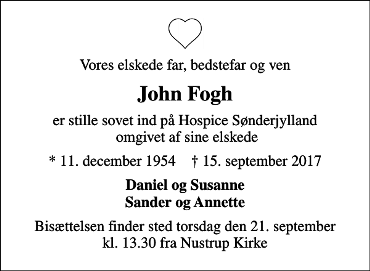 <p>Vores elskede far, bedstefar og ven<br />John Fogh<br />er stille sovet ind på Hospice Sønderjylland omgivet af sine elskede<br />* 11. december 1954 ✝ 15. september 2017<br />Daniel og Susanne Sander og Annette<br />Bisættelsen finder sted torsdag den 21. september kl. 13.30 fra Nustrup Kirke</p>