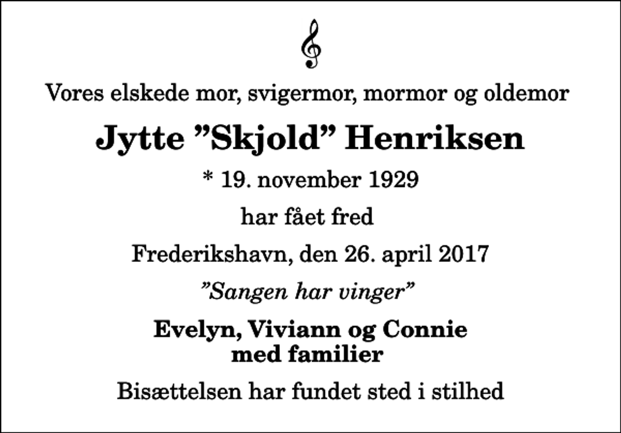<p>Vores elskede mor, svigermor, mormor og oldemor<br />Jytte Skjold Henriksen<br />* 19. november 1929<br />har fået fred<br />Frederikshavn, den 26. april 2017<br />Sangen har vinger<br />Evelyn, Viviann og Connie med familier<br />Bisættelsen har fundet sted i stilhed</p>