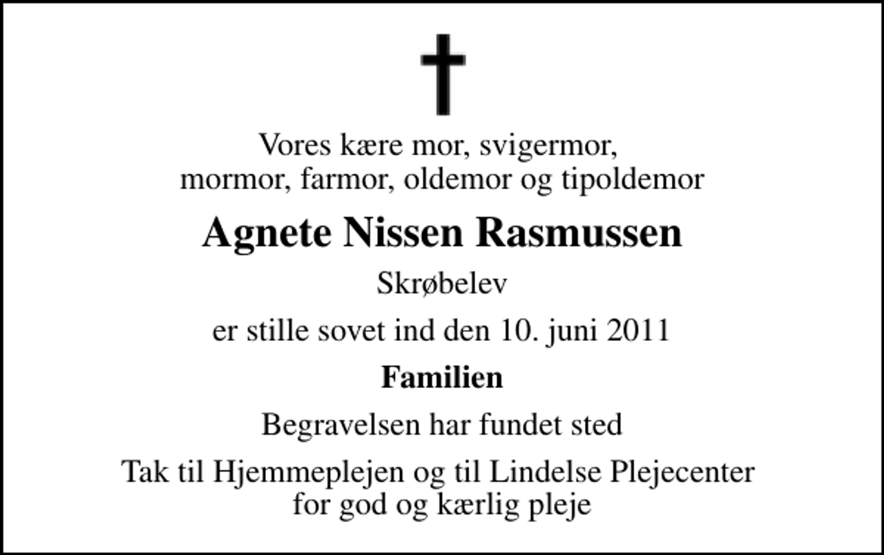 <p>Vores kære mor, svigermor, mormor, farmor, oldemor og tipoldemor<br />Agnete Nissen Rasmussen<br />Skrøbelev<br />er stille sovet ind den 10. juni 2011<br />Familien<br />Begravelsen har fundet sted<br />Tak til Hjemmeplejen og til Lindelse Plejecenter for god og kærlig pleje</p>