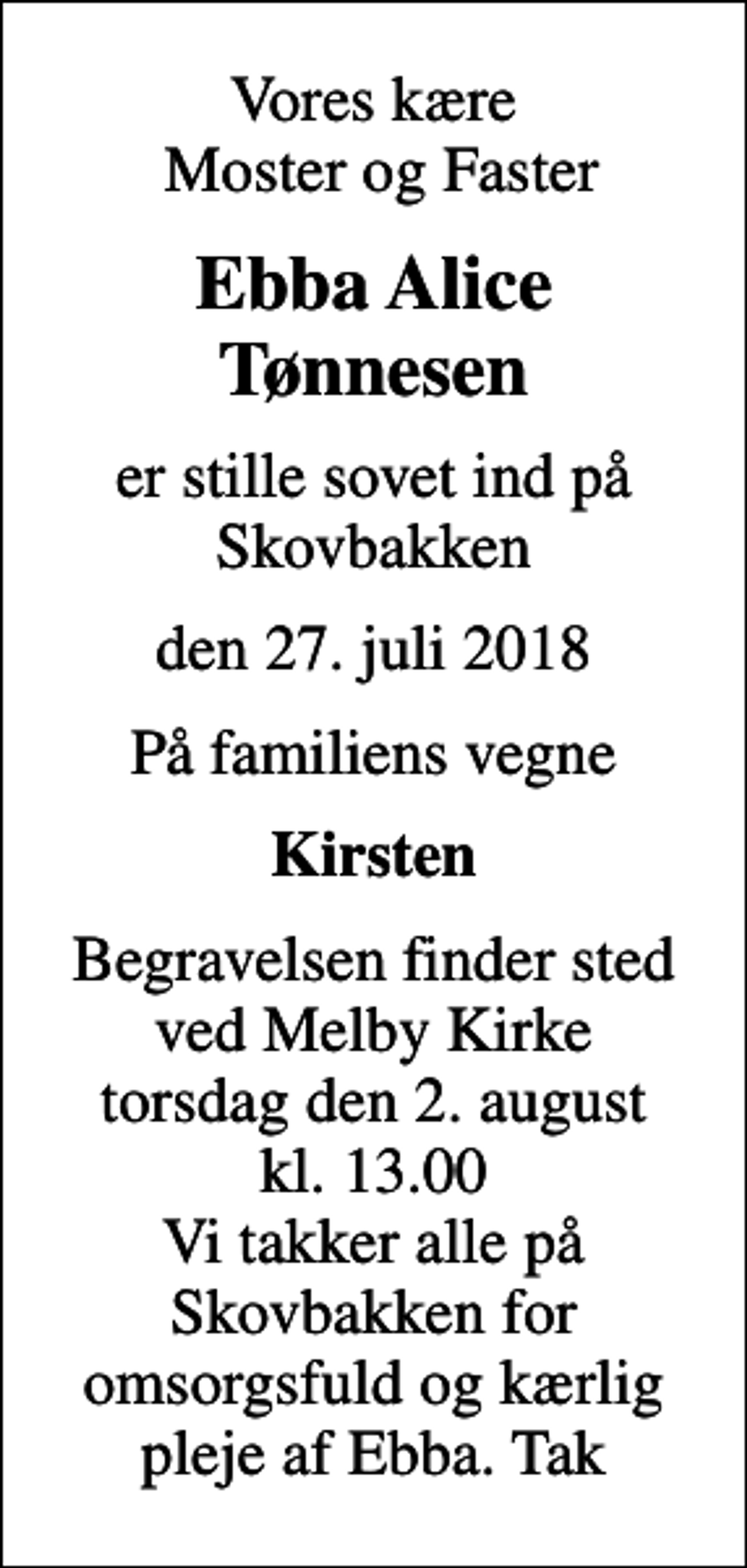 <p>Vores kære Moster og Faster<br />Ebba Alice Tønnesen<br />er stille sovet ind på Skovbakken<br />den 27. juli 2018<br />På familiens vegne<br />Kirsten<br />Begravelsen finder sted ved Melby Kirke torsdag den 2. august kl. 13.00 Vi takker alle på Skovbakken for omsorgsfuld og kærlig pleje af Ebba. Tak</p>