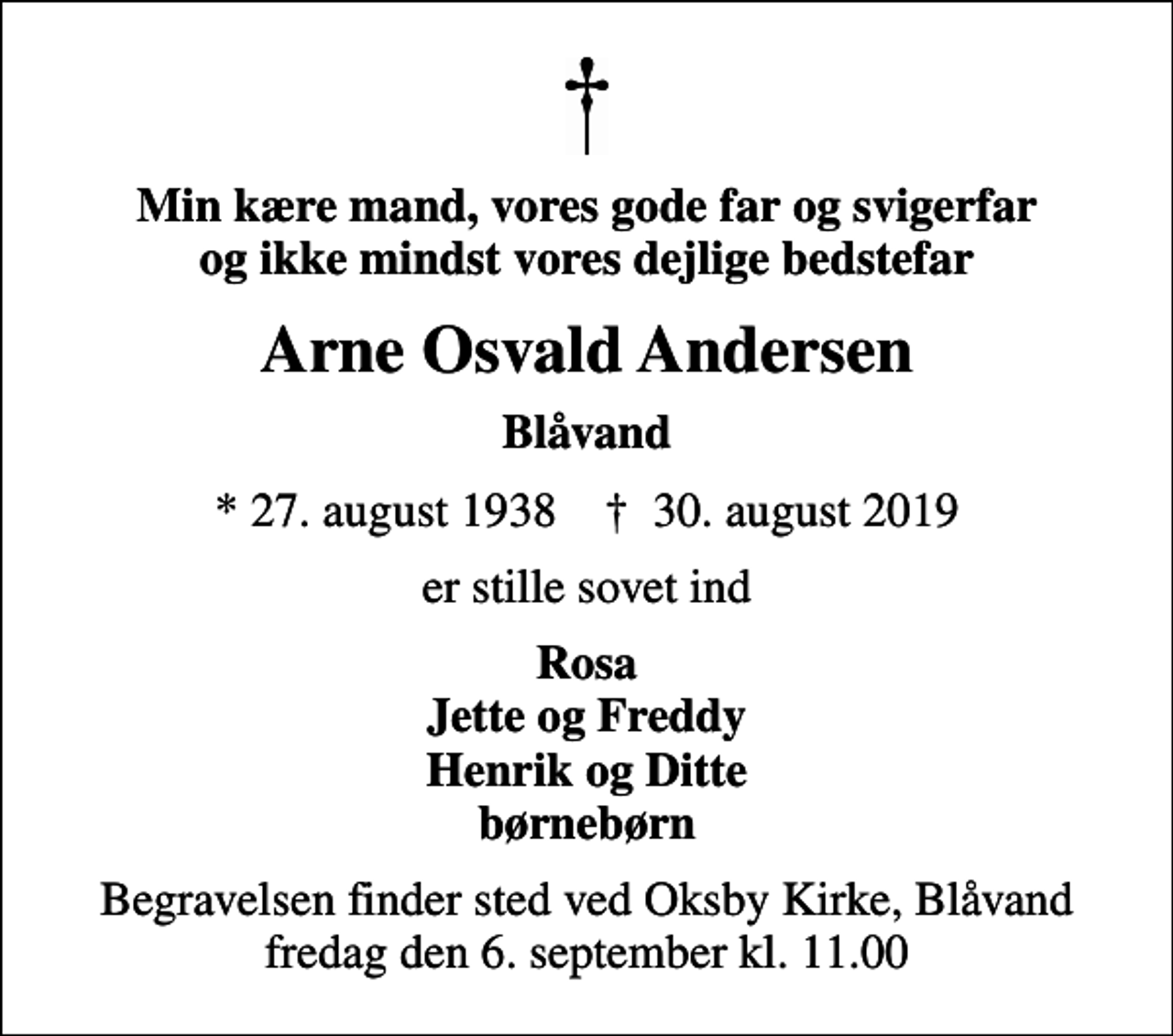 <p>Min kære mand, vores gode far og svigerfar og ikke mindst vores dejlige bedstefar<br />Arne Osvald Andersen<br />Blåvand<br />* 27. august 1938 ✝ 30. august 2019<br />er stille sovet ind<br />Rosa Jette og Freddy Henrik og Ditte børnebørn<br />Begravelsen finder sted ved Oksby Kirke, Blåvand fredag den 6. september kl. 11.00</p>