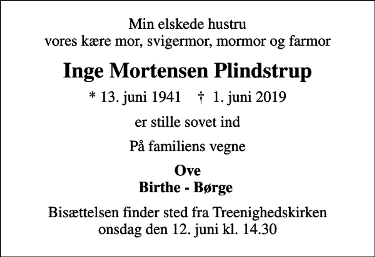 <p>Min elskede hustru vores kære mor, svigermor, mormor og farmor<br />Inge Mortensen Plindstrup<br />* 13. juni 1941 ✝ 1. juni 2019<br />er stille sovet ind<br />På familiens vegne<br />Ove Birthe - Børge<br />Bisættelsen finder sted fra Treenighedskirken onsdag den 12. juni kl. 14.30</p>