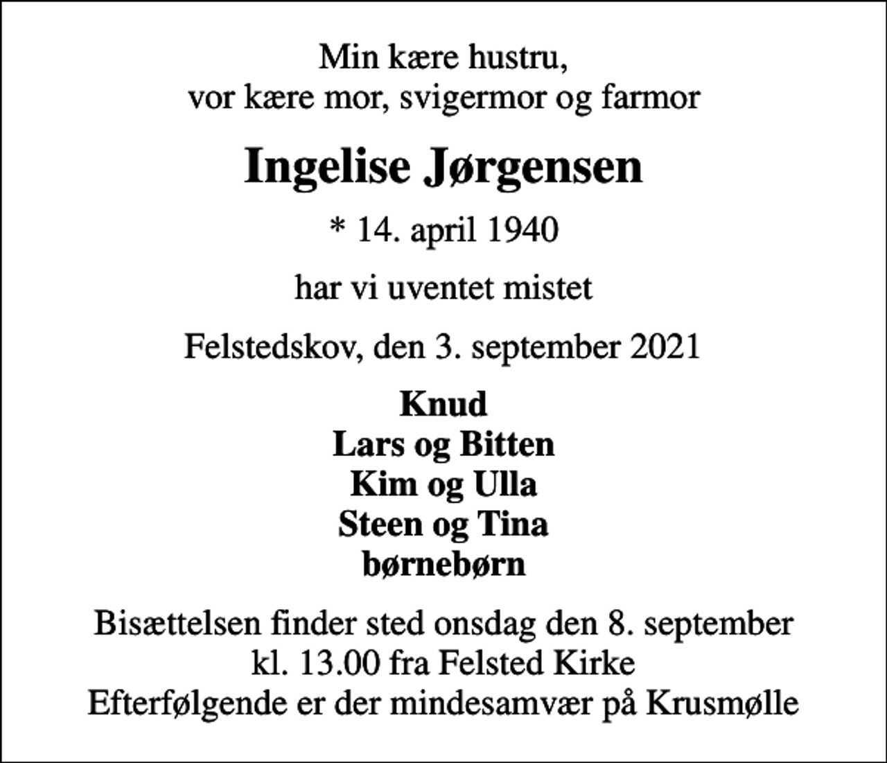 <p>Min kære hustru, vor kære mor, svigermor og farmor<br />Ingelise Jørgensen<br />* 14. april 1940<br />har vi uventet mistet<br />Felstedskov, den 3. september 2021<br />Knud Lars og Bitten Kim og Ulla Steen og Tina børnebørn<br />Bisættelsen finder sted onsdag den 8. september kl. 13.00 fra Felsted Kirke Efterfølgende er der mindesamvær på Krusmølle</p>
