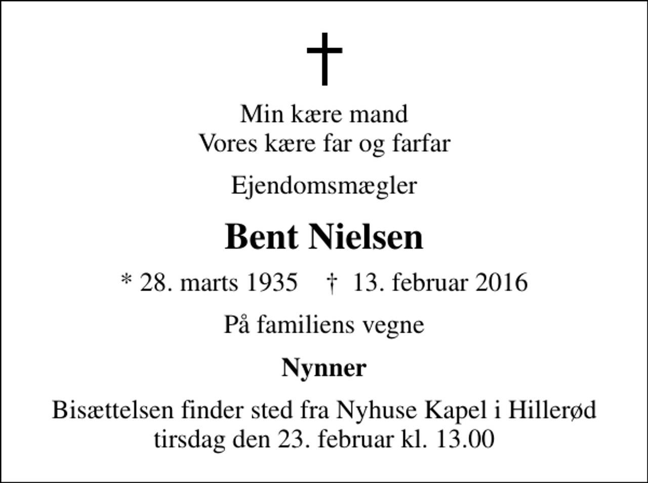 <p>Min kære mand Vores kære far og farfar<br />Ejendomsmægler<br />Bent Nielsen<br />* 28. marts 1935 ✝ 13. februar 2016<br />På familiens vegne<br />Nynner<br />Bisættelsen finder sted fra Nyhuse Kapel i Hillerød tirsdag den 23. februar kl. 13.00</p>