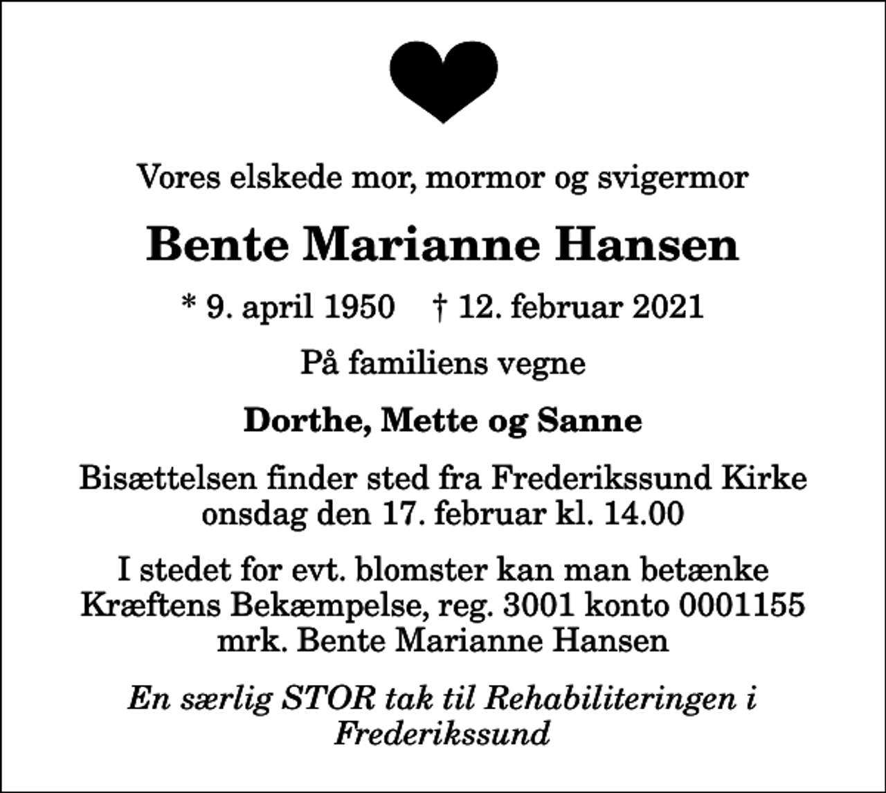 <p>Vores elskede mor, mormor og svigermor<br />Bente Marianne Hansen<br />* 9. april 1950 ✝ 12. februar 2021<br />På familiens vegne<br />Dorthe, Mette og Sanne<br />Bisættelsen finder sted fra Frederikssund Kirke onsdag den 17. februar kl. 14.00<br />I stedet for evt. blomster kan man betænke<br />Kræftens Bekæmpelse reg.3001konto0001155mrk. Bente Marianne<br />Hansen<br />En særlig STOR tak til Rehabiliteringen i Frederikssund</p>