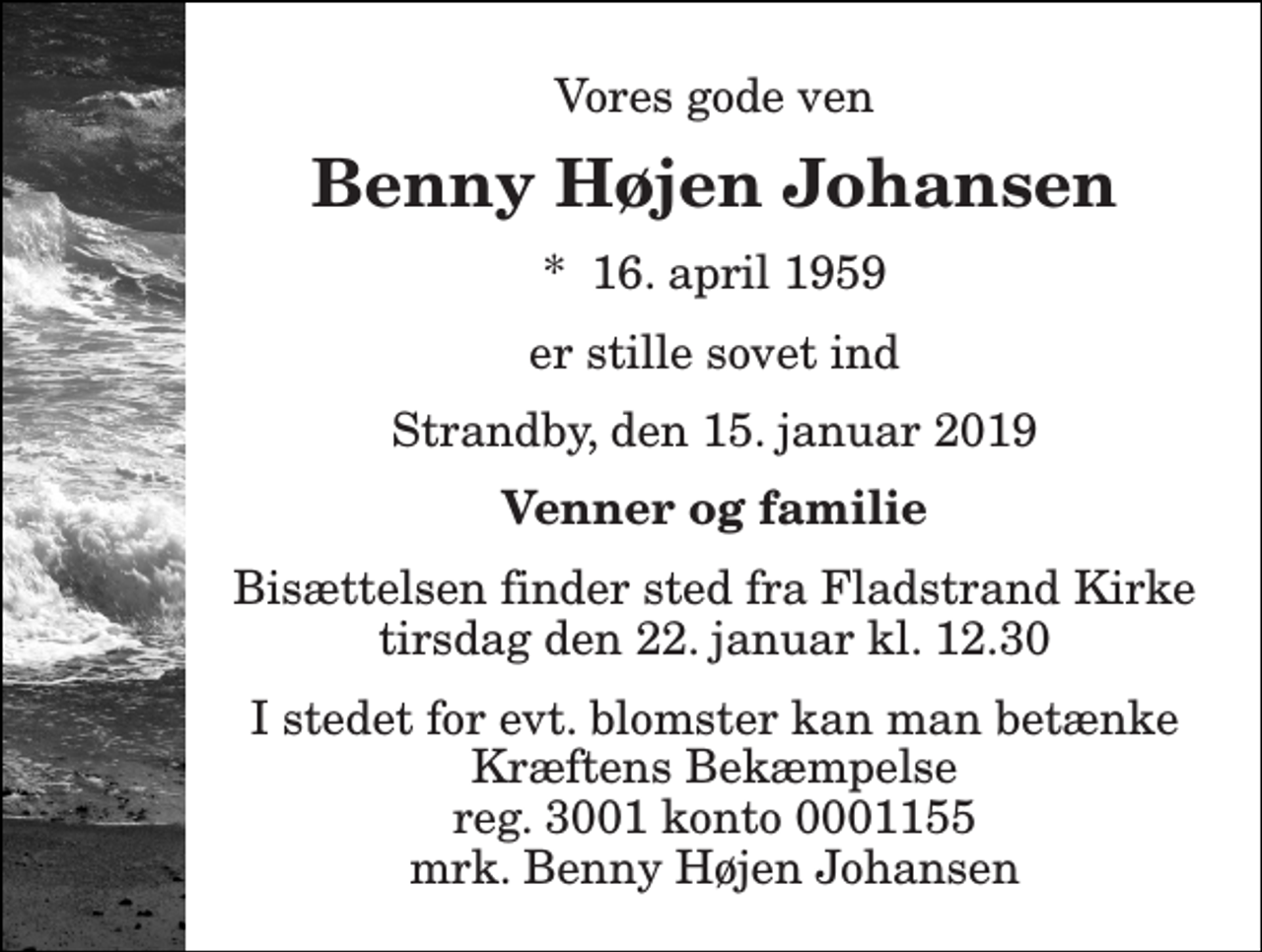 <p>Vores gode ven<br />Benny Højen Johansen<br />*​ 16. april 1959<br />er stille sovet ind<br />Strandby, den 15. januar 2019<br />Venner og familie<br />Bisættelsen finder sted fra Fladstrand Kirke tirsdag den 22. januar kl. 12.30<br />I stedet for evt. blomster kan man betænke Kræftens Bekæmpelse reg. 3001 konto 0001155 mrk. Benny Højen Johansen</p>