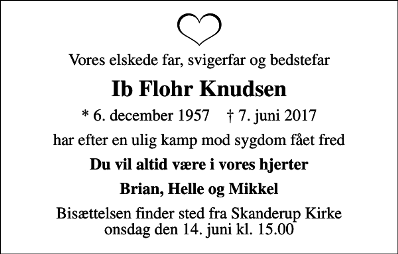 <p>Vores elskede far, svigerfar og bedstefar<br />Ib Flohr Knudsen<br />* 6. december 1957 ✝ 7. juni 2017<br />har efter en ulig kamp mod sygdom fået fred<br />Du vil altid være i vores hjerter<br />Brian, Helle og Mikkel<br />Bisættelsen finder sted fra Skanderup Kirke onsdag den 14. juni kl. 15.00</p>