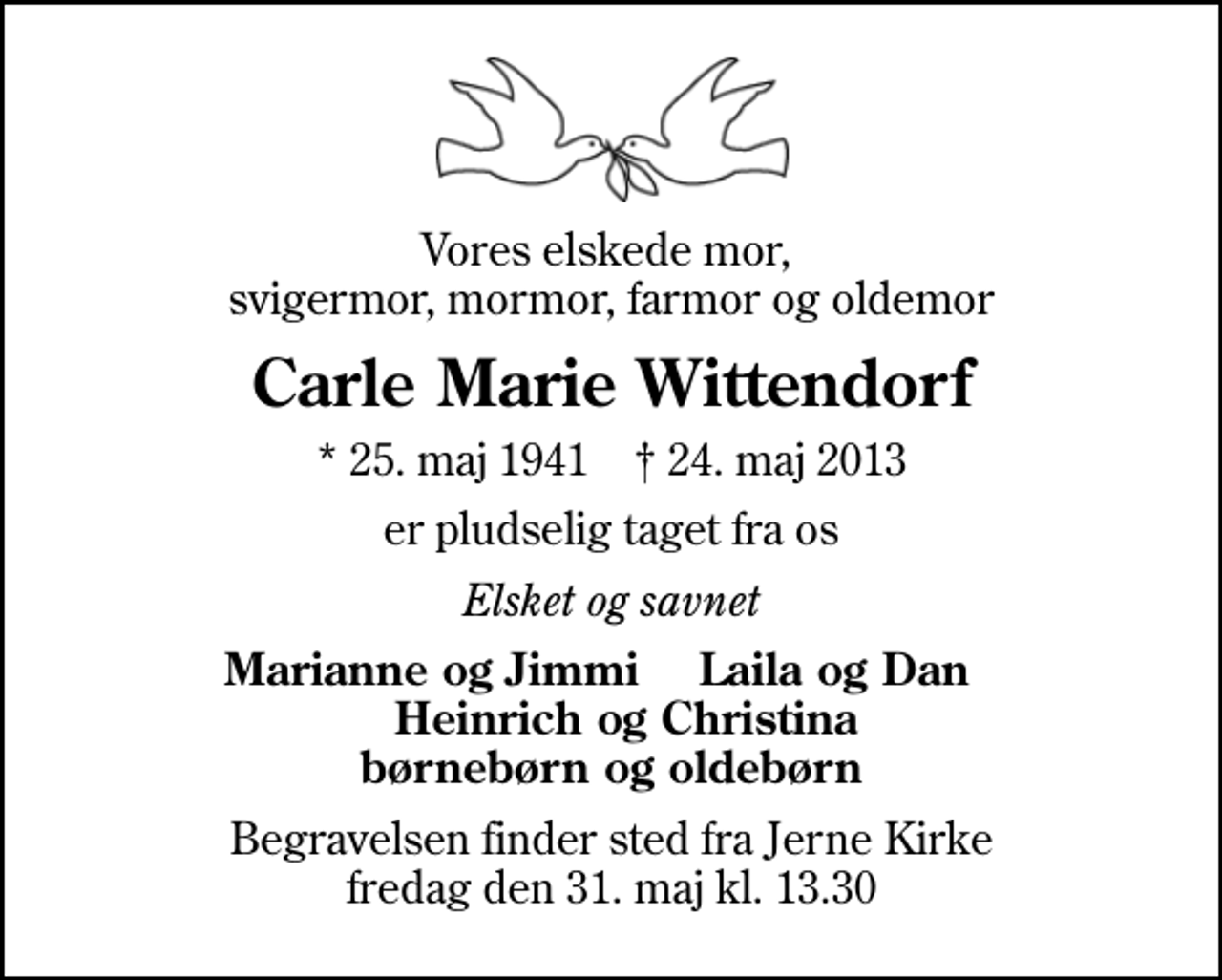 <p>Vores elskede mor, svigermor, mormor, farmor og oldemor<br />Carle Marie Wittendorf<br />* 25. maj 1941 ✝ 24. maj 2013<br />er pludselig taget fra os<br />Elsket og savnet<br />Marianne og Jimmi Laila og Dan Heinrich og Christina børnebørn og oldebørn<br />Begravelsen finder sted fra Jerne Kirke fredag den 31. maj kl. 13.30</p>