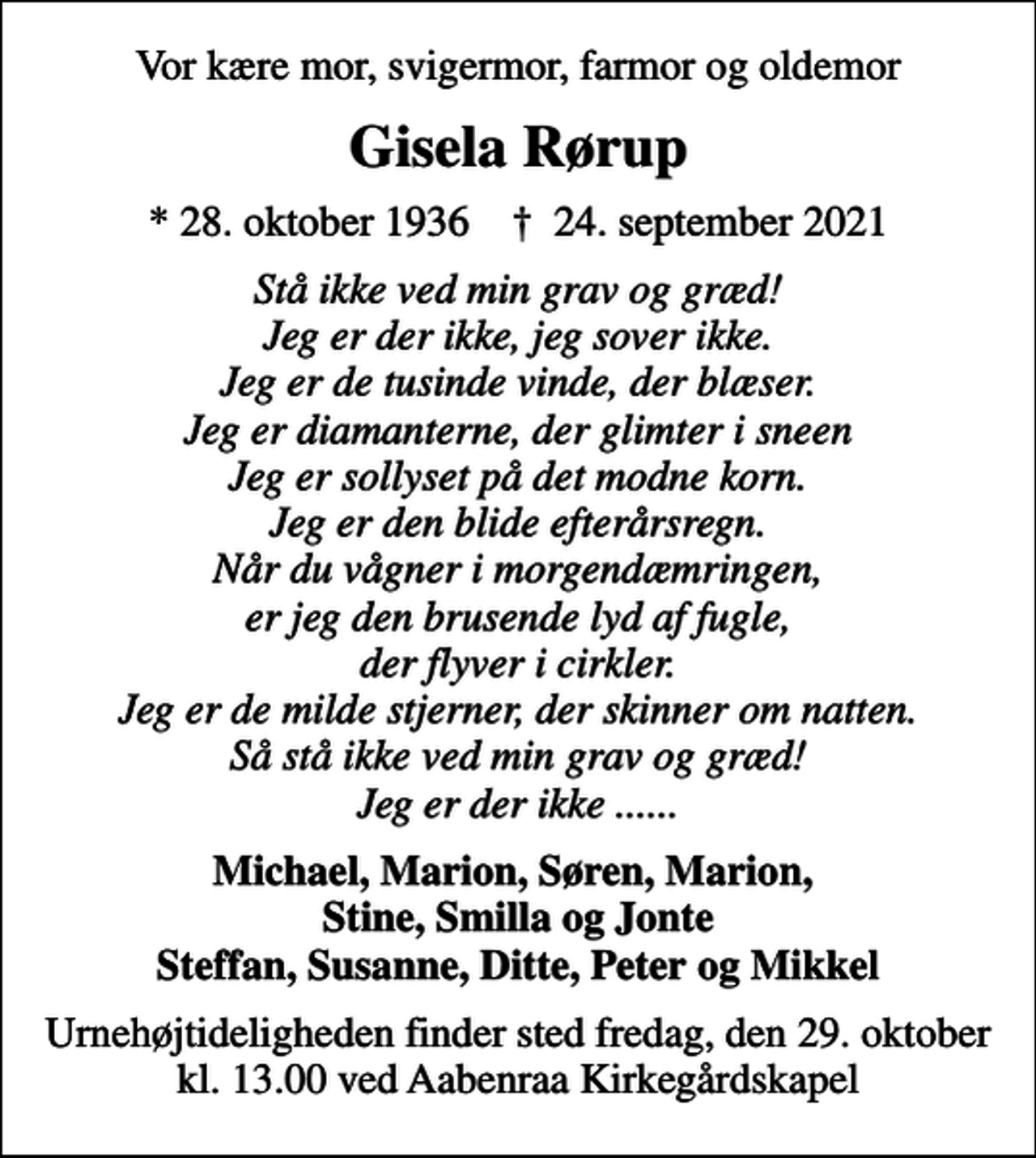 <p>Vor kære mor, svigermor, farmor og oldemor<br />Gisela Rørup<br />* 28. oktober 1936 ✝ 24. september 2021<br />Stå ikke ved min grav og græd! Jeg er der ikke, jeg sover ikke. Jeg er de tusinde vinde, der blæser. Jeg er diamanterne, der glimter i sneen Jeg er sollyset på det modne korn. Jeg er den blide efterårsregn. Når du vågner i morgendæmringen, er jeg den brusende lyd af fugle, der flyver i cirkler. Jeg er de milde stjerner, der skinner om natten. Så stå ikke ved min grav og græd! Jeg er der ikke ......<br />Michael, Marion, Søren, Marion, Stine, Smilla og Jonte Steffan, Susanne, Ditte, Peter og Mikkel<br />Højtideligheden finder sted fredag den 29. oktober kl. 13.00 ved Aabenraa Kirkegårdskapel Urnehøjtideligheden finder sted fredag, den 29.oktober kl. 13,00 ved Aabenraa Kirkegårdskapel<br />Urnehøjtideligheden finder sted fredag, den 29. oktober kl. 13.00 ved Aabenraa Kirkegårdskapel</p>