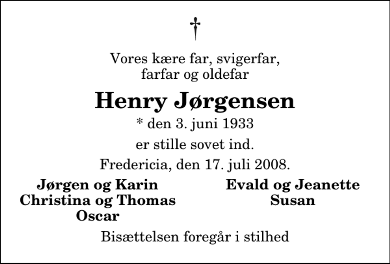 <p>Vores kære far, svigerfar, farfar og oldefar<br />Henry Jørgensen<br />* den 3. juni 1933<br />er stille sovet ind.<br />Fredericia, den 17. juli 2008.<br />Jørgen og Karin<br />Evald og Jeanette<br />Christina og Thomas<br />Susan<br />Oscar<br />Bisættelsen foregår i stilhed</p>