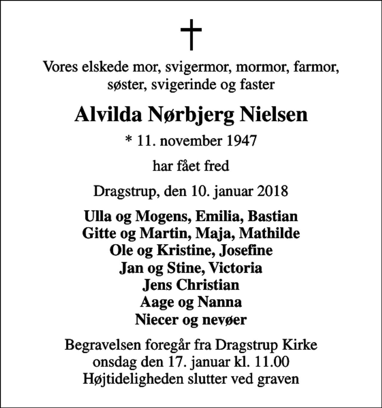 <p>Vores elskede mor, svigermor, mormor, farmor, søster, svigerinde og faster<br />Alvilda Nørbjerg Nielsen<br />* 11. november 1947<br />har fået fred<br />Dragstrup, den 10. januar 2018<br />Ulla og Mogens, Emilia, Bastian Gitte og Martin, Maja, Mathilde Ole og Kristine, Josefine Jan og Stine, Victoria Jens Christian Aage og Nanna Niecer og nevøer<br />Begravelsen foregår fra Dragstrup Kirke onsdag den 17. januar kl. 11.00 Højtideligheden slutter ved graven</p>