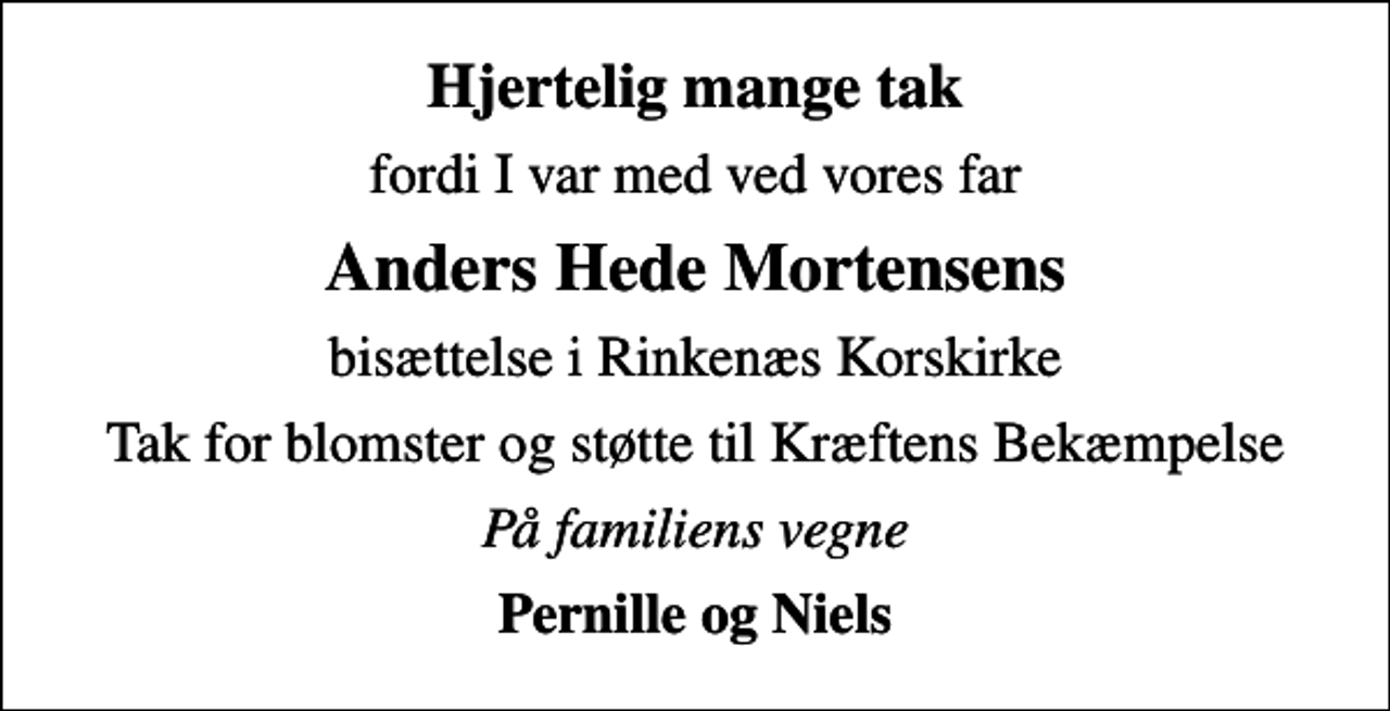 <p>Hjertelig mange tak<br />fordi I var med ved vores far<br />Anders Hede Mortensens<br />bisættelse i Rinkenæs Korskirke<br />Tak for blomster og støtte til Kræftens Bekæmpelse<br />På familiens vegne<br />Pernille og Niels</p>