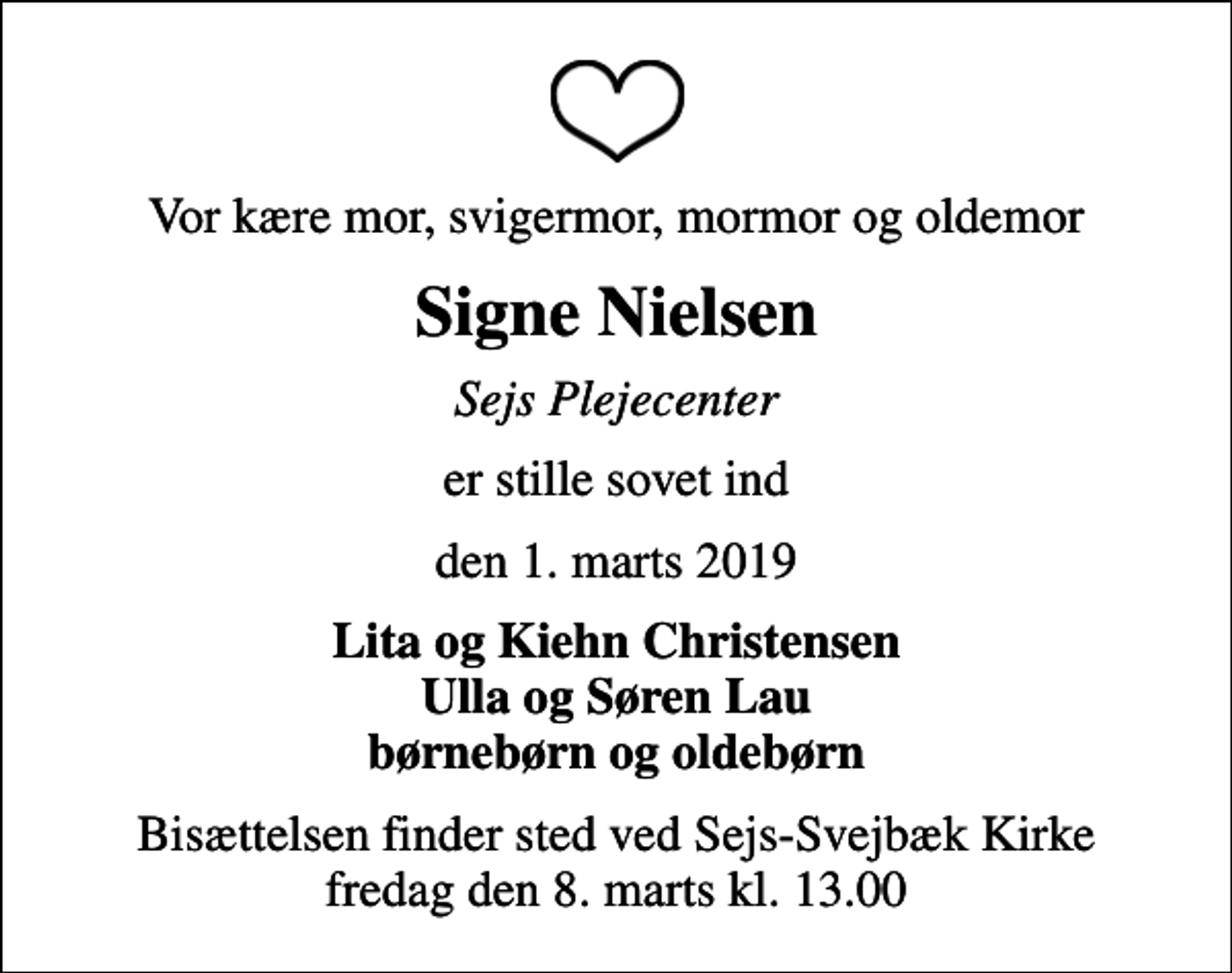 <p>Vor kære mor, svigermor, mormor og oldemor<br />Signe Nielsen<br />Sejs Plejecenter<br />er stille sovet ind<br />den 1. marts 2019<br />Lita og Kiehn Christensen Ulla og Søren Lau børnebørn og oldebørn<br />Bisættelsen finder sted ved Sejs-Svejbæk Kirke fredag den 8. marts kl. 13.00</p>