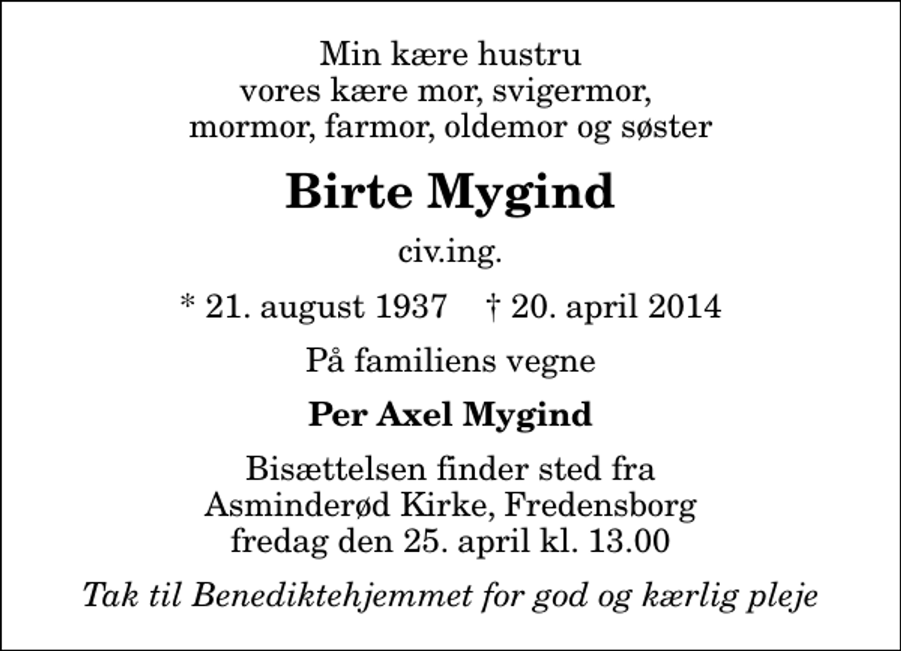 <p>Min kære hustru vores kære mor, svigermor, mormor, farmor, oldemor og søster<br />Birte Mygind<br />civ.ing.<br />* 21. august 1937 ✝ 20. april 2014<br />På familiens vegne<br />Per Axel Mygind<br />Bisættelsen finder sted fra Asminderød Kirke, Fredensborg fredag den 25. april kl. 13.00<br />Tak til Benediktehjemmet for god og kærlig pleje</p>