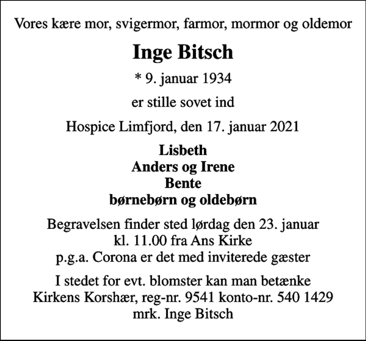 <p>Vores kære mor, svigermor, farmor, mormor og oldemor<br />Inge Bitsch<br />* 9. januar 1934<br />er stille sovet ind<br />Hospice Limfjord, den 17. januar 2021<br />Lisbeth Anders og Irene Bente børnebørn og oldebørn<br />Begravelsen finder sted lørdag den 23. januar kl. 11.00 fra Ans Kirke p.g.a. Corona er det med inviterede gæster<br />I stedet for evt. blomster kan man betænke<br />Kirkens Korshær reg-nr.9541konto-nr.5401429mrk. Inge<br />Bitsch</p>