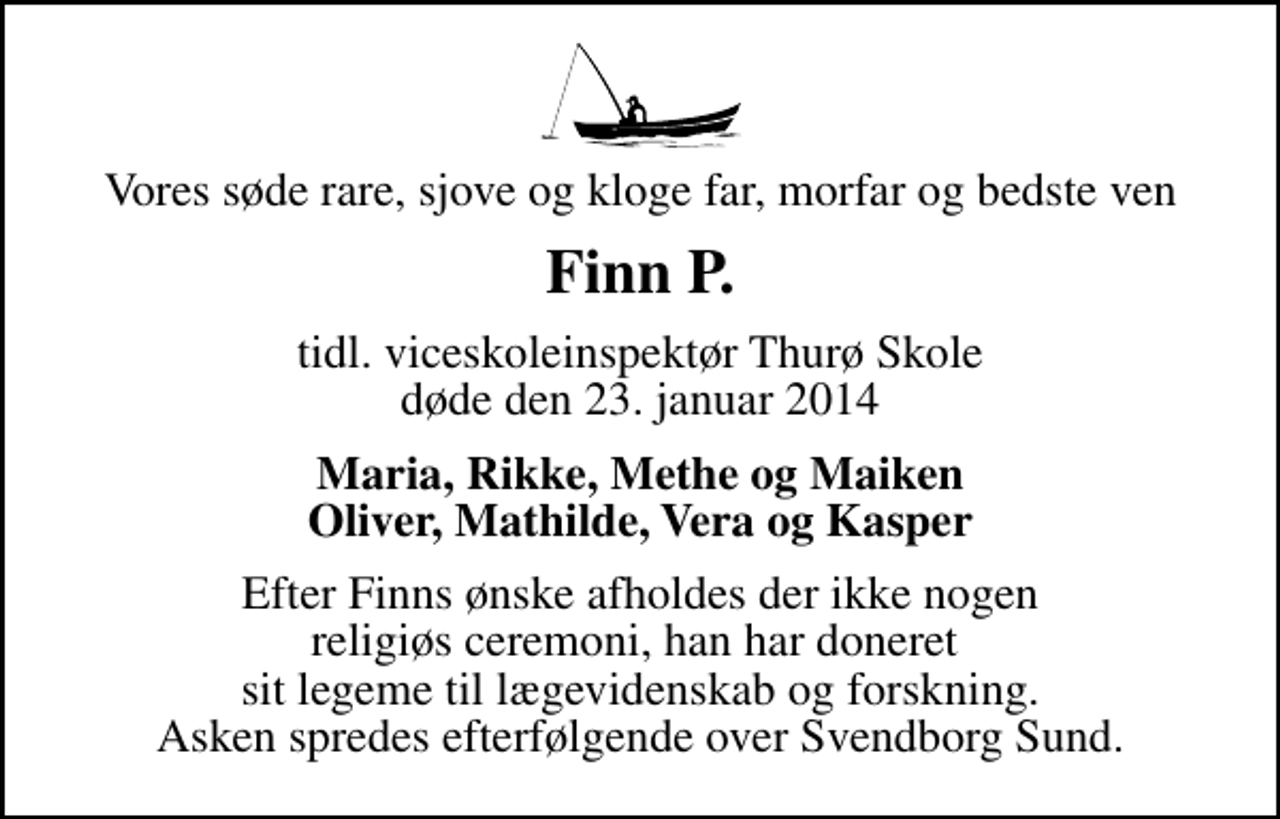 <p>Vores søde rare, sjove og kloge far, morfar og bedste ven<br />Finn P.<br />tidl. viceskoleinspektør Thurø Skole døde den 23. januar 2014<br />Maria, Rikke, Methe og Maiken Oliver, Mathilde, Vera og Kasper<br />Efter Finns ønske afholdes der ikke nogen religiøs ceremoni, han har doneret sit legeme til lægevidenskab og forskning. Asken spredes efterfølgende over Svendborg Sund.</p>