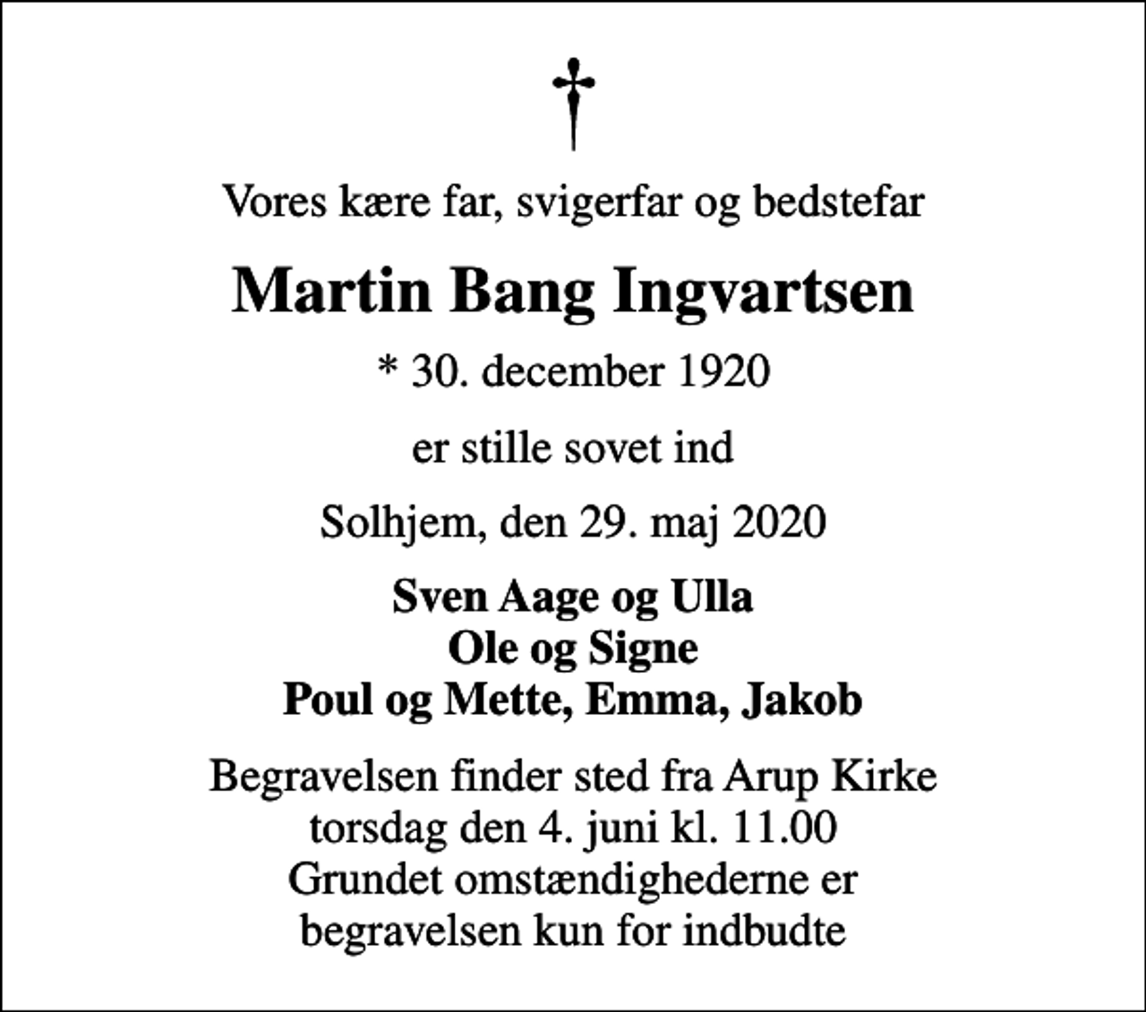 <p>Vores kære far, svigerfar og bedstefar<br />Martin Bang Ingvartsen<br />* 30. december 1920<br />er stille sovet ind<br />Solhjem, den 29. maj 2020<br />Sven Aage og Ulla Ole og Signe Poul og Mette, Emma, Jakob<br />Begravelsen finder sted fra Arup Kirke torsdag den 4. juni kl. 11.00 Grundet omstændighederne er begravelsen kun for indbudte</p>