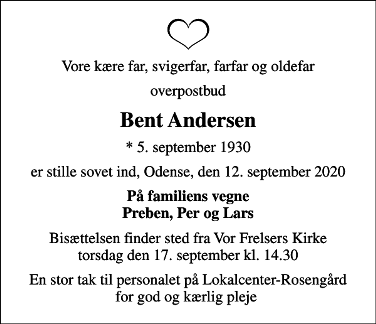 <p>Vore kære far, svigerfar, farfar og oldefar<br />overpostbud<br />Bent Andersen<br />* 5. september 1930<br />er stille sovet ind, Odense, den 12. september 2020<br />På familiens vegne Preben, Per og Lars<br />Bisættelsen finder sted fra Vor Frelsers Kirke torsdag den 17. september kl. 14.30<br />En stor tak til personalet på Lokalcenter-Rosengård for god og kærlig pleje</p>