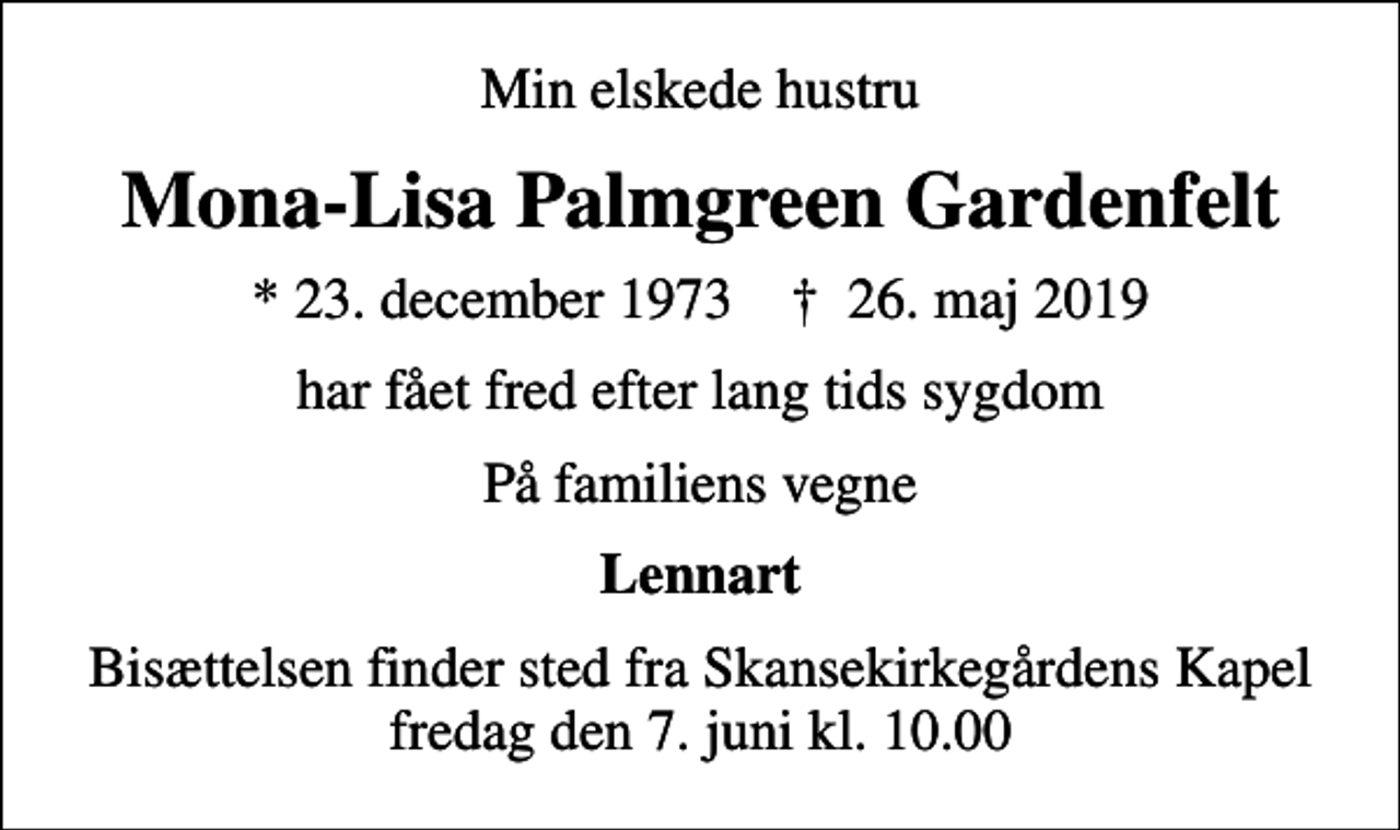 <p>Min elskede hustru<br />Mona-Lisa Palmgreen Gardenfelt<br />* 23. december 1973 ✝ 26. maj 2019<br />har fået fred efter lang tids sygdom<br />På familiens vegne<br />Lennart<br />Bisættelsen finder sted fra Skansekirkegårdens Kapel fredag den 7. juni kl. 10.00</p>
