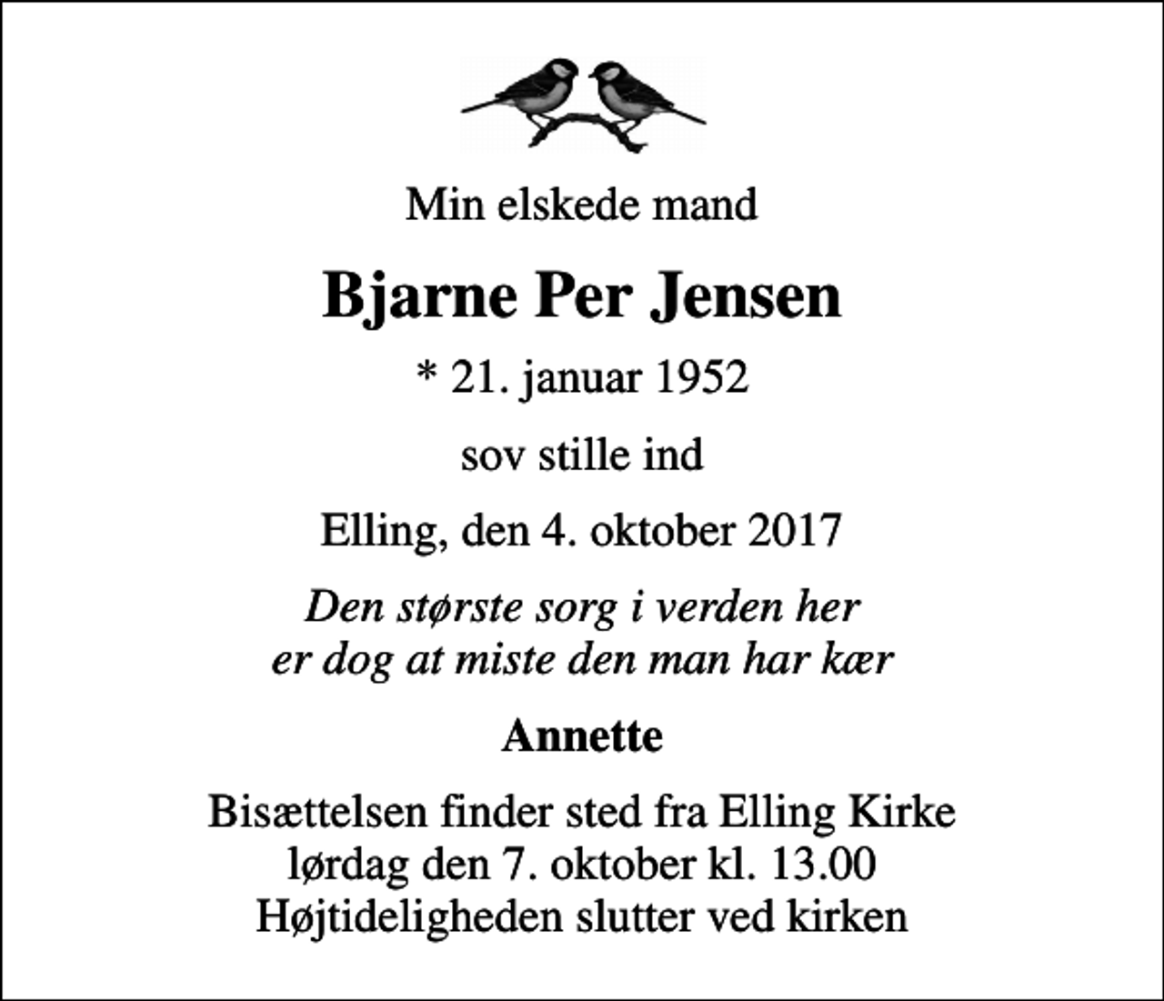 <p>Min elskede mand<br />Bjarne Per Jensen<br />* 21. januar 1952<br />sov stille ind<br />Elling, den 4. oktober 2017<br />Den største sorg i verden her er dog at miste den man har kær<br />Annette<br />Bisættelsen finder sted fra Elling Kirke lørdag den 7. oktober kl. 13.00 Højtideligheden slutter ved kirken</p>