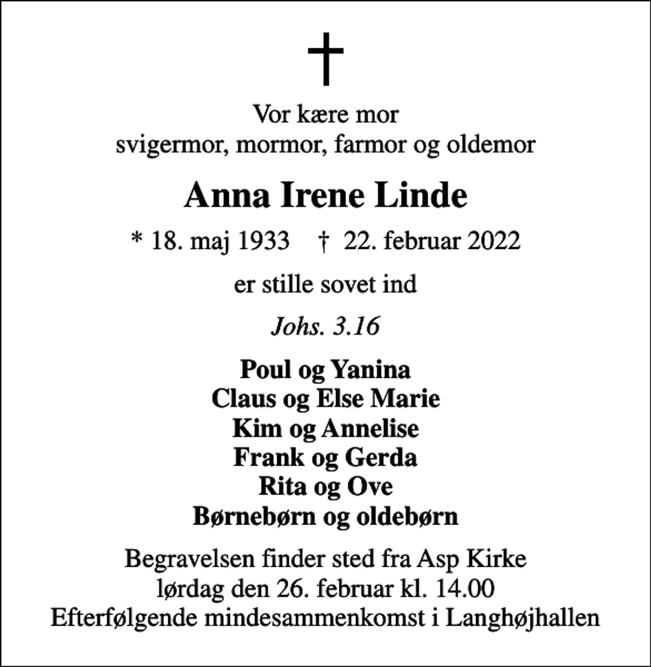 <p>Vor kære mor svigermor, mormor, farmor og oldemor<br />Anna Irene Linde<br />* 18. maj 1933 ✝ 22. februar 2022<br />er stille sovet ind<br />Johs. 3.16<br />Poul og Yanina Claus og Else Marie Kim og Annelise Frank og Gerda Rita og Ove Børnebørn og oldebørn<br />Begravelsen finder sted fra Asp Kirke lørdag den 26. februar kl. 14.00 Efterfølgende mindesammenkomst i Langhøjhallen</p>