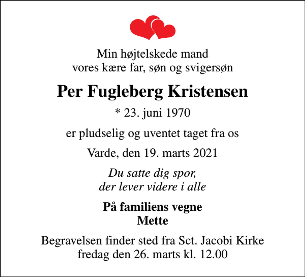 <p>Min højtelskede mand vores kære far, søn og svigersøn<br />Per Fugleberg Kristensen<br />* 23. juni 1970<br />er pludselig og uventet taget fra os<br />Varde, den 19. marts 2021<br />Du satte dig spor, der lever videre i alle<br />På familiens vegne Mette<br />Begravelsen finder sted fra Sct. Jacobi Kirke fredag den 26. marts kl. 12.00</p>