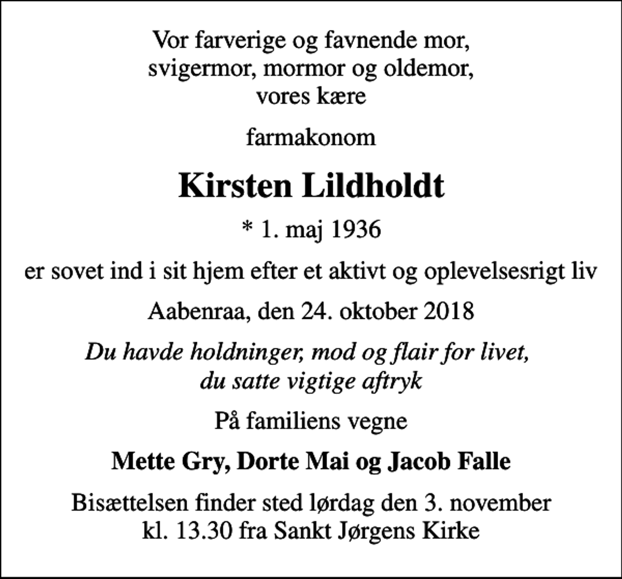 <p>Vor farverige og favnende mor, svigermor, mormor og oldemor, vores kære<br />farmakonom<br />Kirsten Lildholdt<br />* 1. maj 1936<br />er sovet ind i sit hjem efter et aktivt og oplevelsesrigt liv<br />Aabenraa, den 24. oktober 2018<br />Du havde holdninger, mod og flair for livet, du satte vigtige aftryk<br />På familiens vegne<br />Mette Gry, Dorte Mai og Jacob Falle<br />Bisættelsen finder sted lørdag den 3. november kl. 13.30 fra Sankt Jørgens Kirke</p>