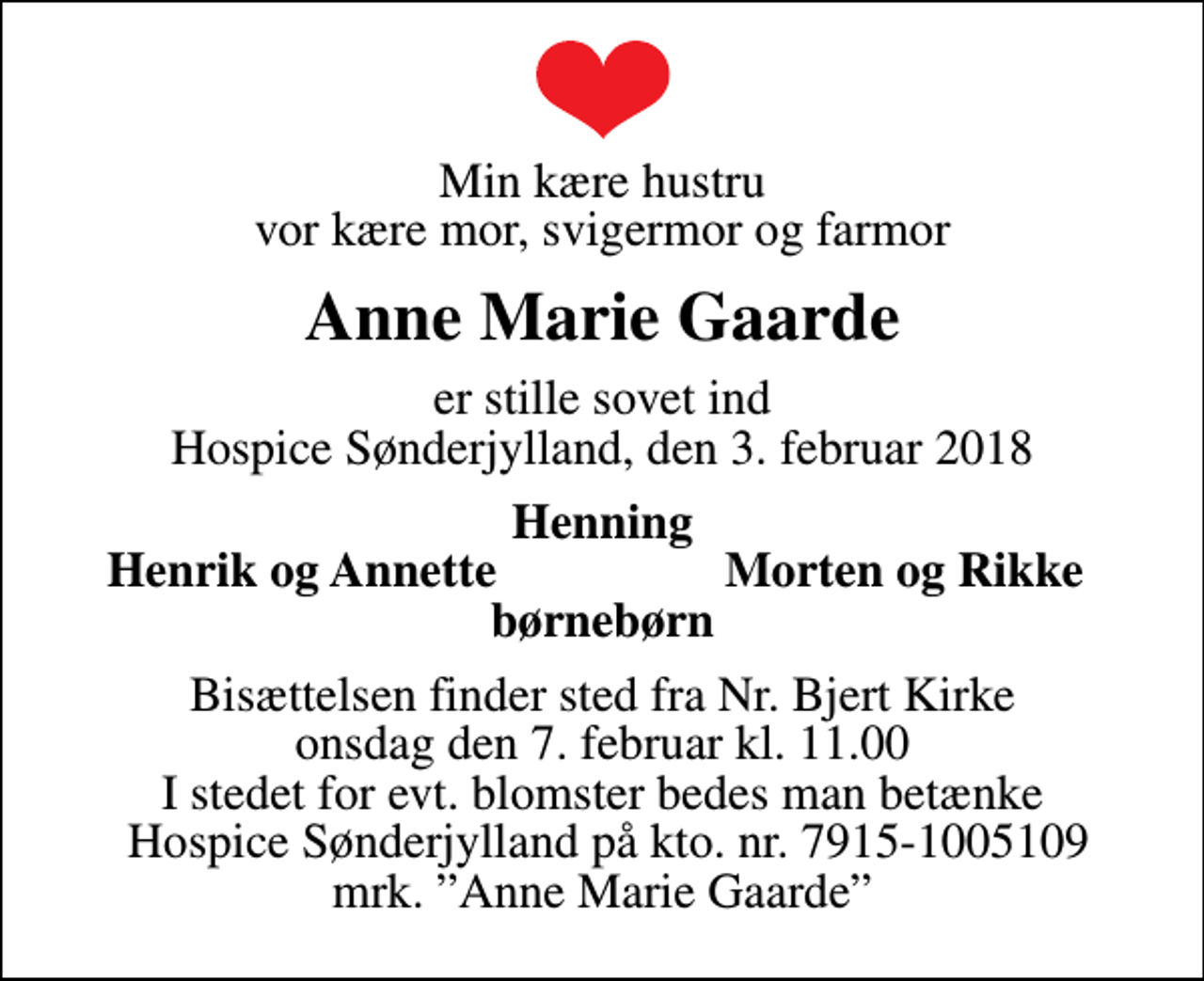 <p>Min kære hustru vor kære mor, svigermor og farmor<br />Anne Marie Gaarde<br />er stille sovet ind Hospice Sønderjylland, den 3. februar 2018<br />Henning<br />Henrik og Annette<br />Morten og Rikke<br />Bisættelsen finder sted fra Nr. Bjert Kirke onsdag den 7. februar kl. 11.00 I stedet for evt. blomster bedes man betænke Hospice Sønderjylland på kto. nr. 7915-1005109 mrk. Anne Marie Gaarde</p>