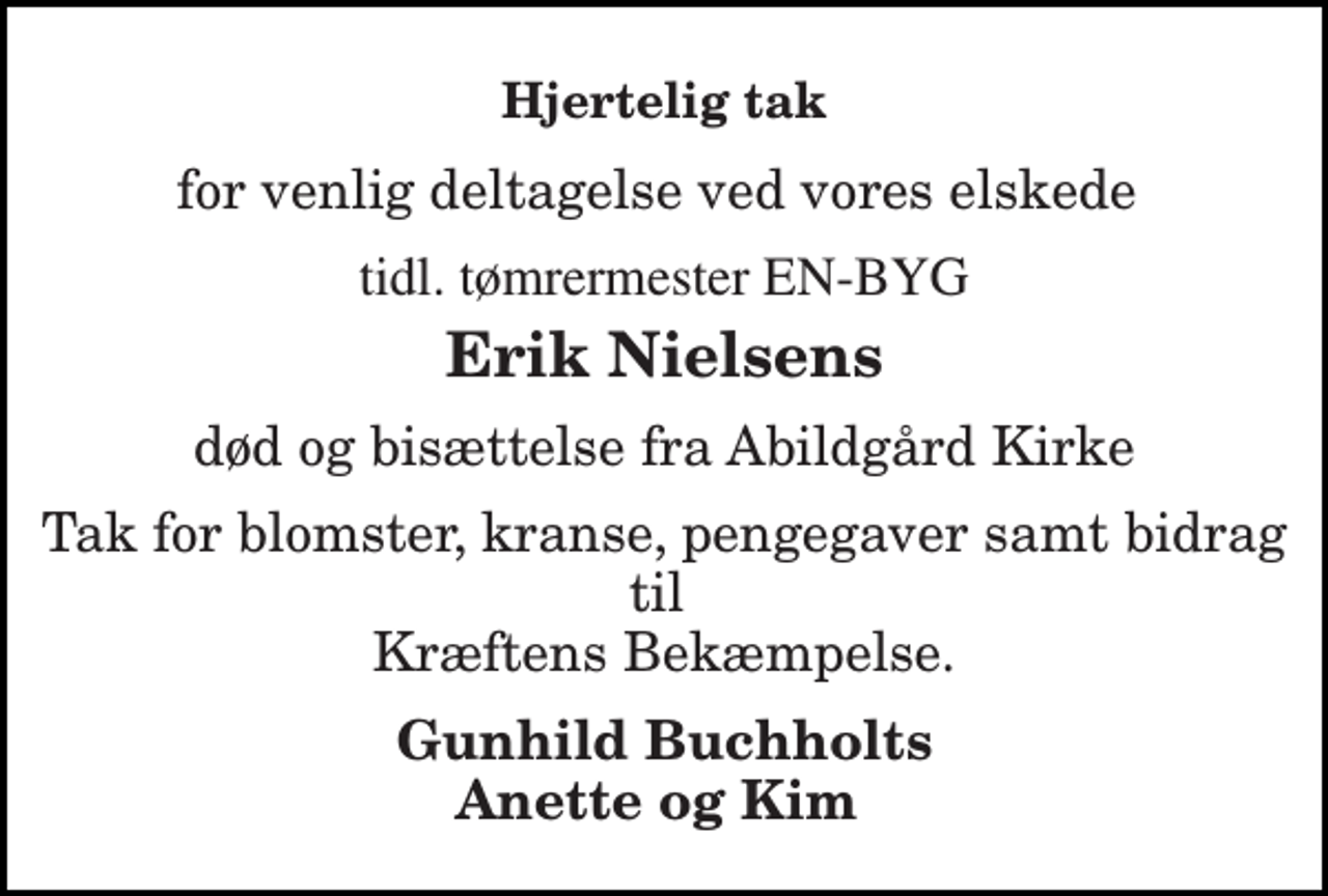 <p>Hjertelig tak<br />for venlig deltagelse ved vores elskede<br />tidl. tømrermester EN-BYG<br />Erik Nielsens<br />død og bisættelse fra Abildgård Kirke<br />Tak for blomster, kranse, pengegaver samt bidrag til Kræftens Bekæmpelse.<br />Gunhild Buchholts Anette og Kim</p>
