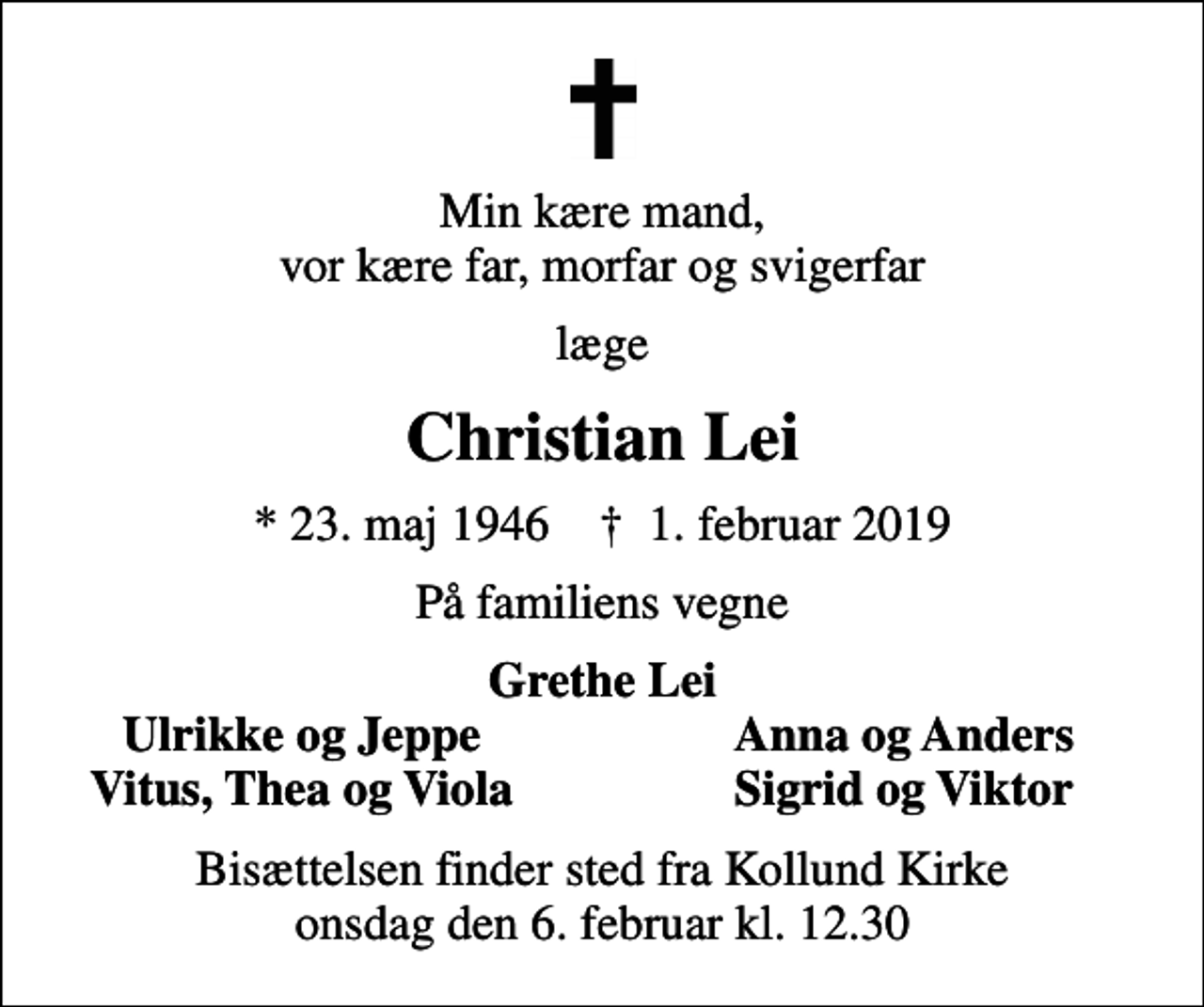 <p>Min kære mand, vor kære far, morfar og svigerfar<br />læge<br />Christian Lei<br />* 23. maj 1946 ✝ 1. februar 2019<br />På familiens vegne<br />Grethe Lei<br />Ulrikke og Jeppe<br />Anna og Anders<br />Vitus, Thea og Viola<br />Sigrid og Viktor<br />Bisættelsen finder sted fra Kollund Kirke onsdag den 6. februar kl. 12.30</p>