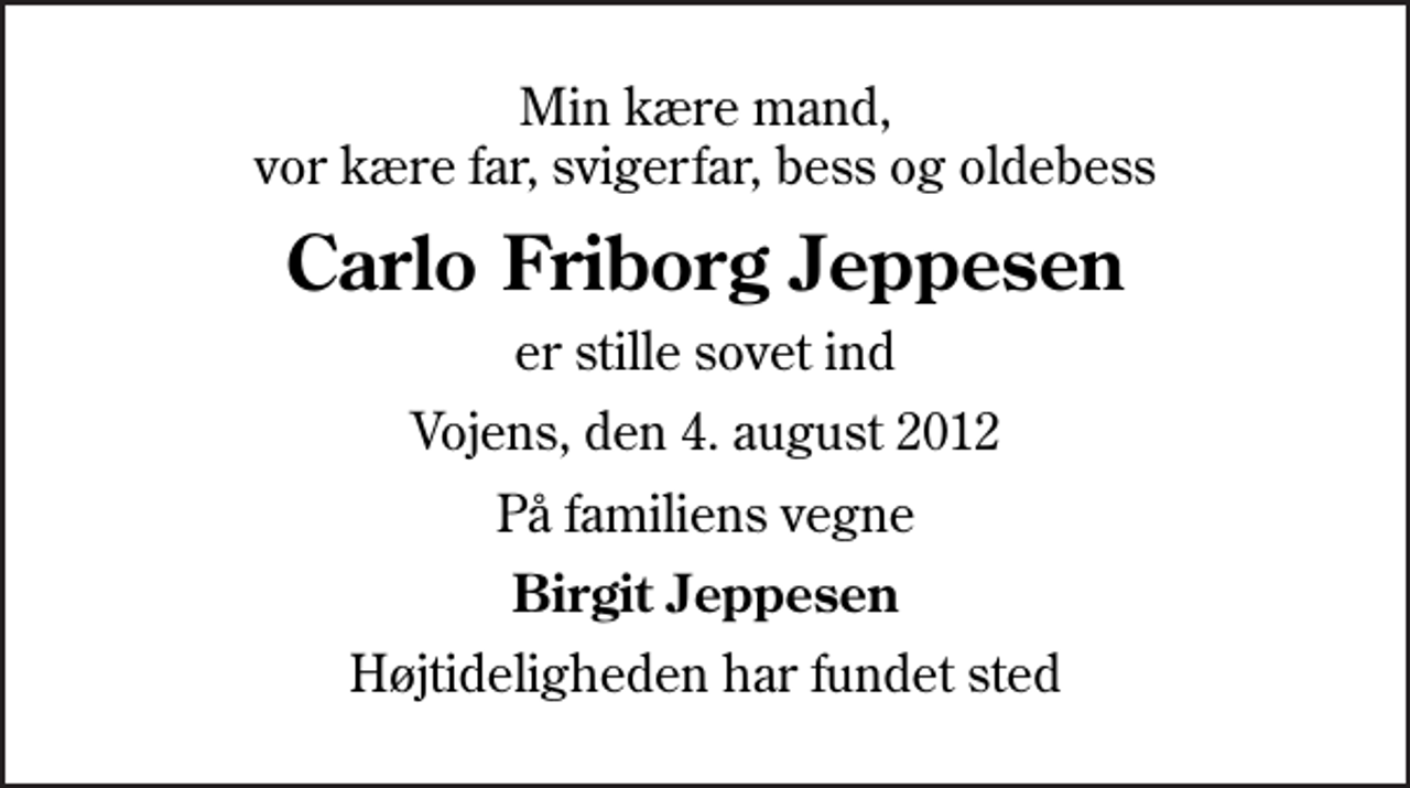 <p>Min kære mand, vor kære far, svigerfar, bess og oldebess<br />Carlo Friborg Jeppesen<br />er stille sovet ind<br />Vojens, den 4. august 2012<br />På familiens vegne<br />Birgit Jeppesen<br />Højtideligheden har fundet sted</p>